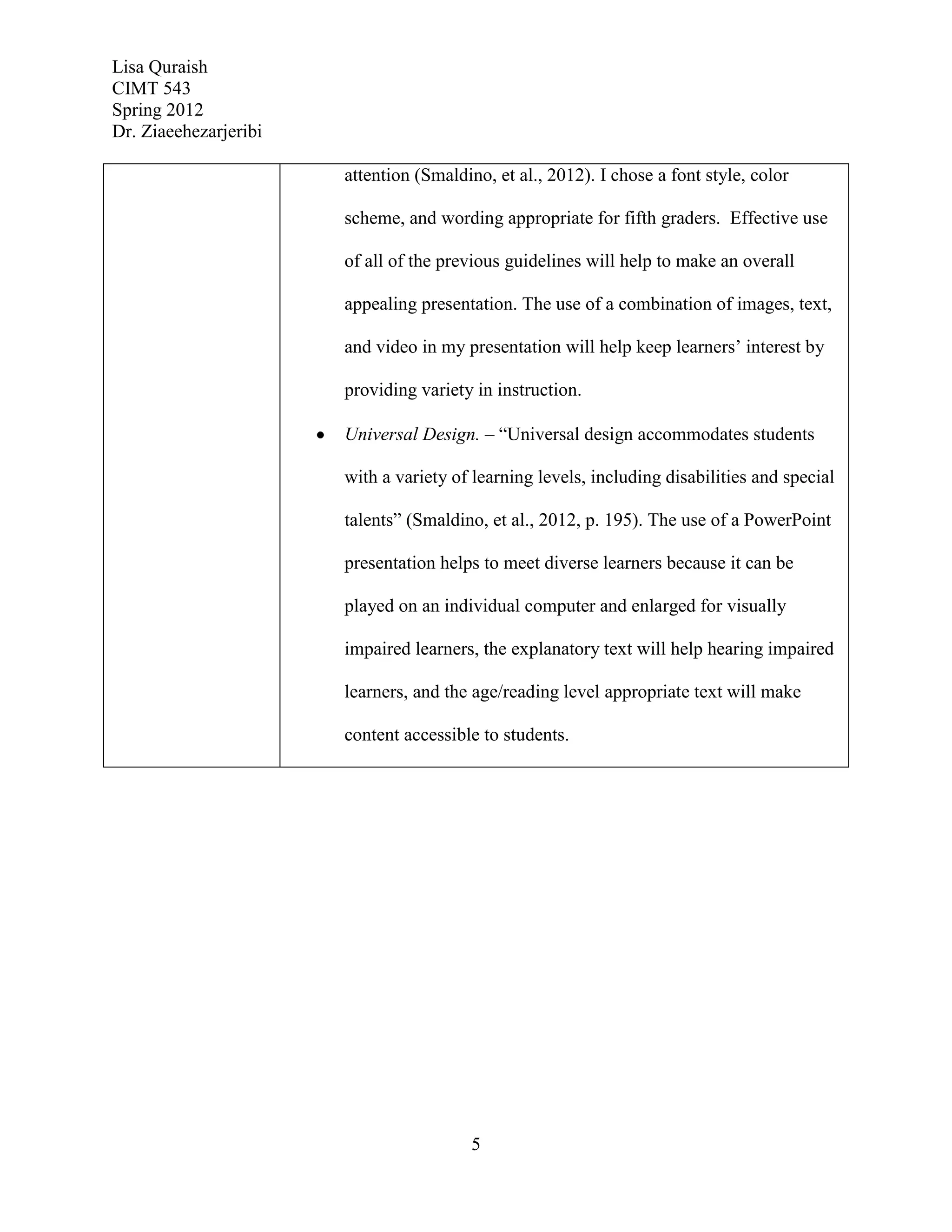 Lisa Quraish
CIMT 543
Spring 2012
Dr. Ziaeehezarjeribi

                       attention (Smaldino, et al., 2012). I chose a font style, color

                       scheme, and wording appropriate for fifth graders. Effective use

                       of all of the previous guidelines will help to make an overall

                       appealing presentation. The use of a combination of images, text,

                       and video in my presentation will help keep learners’ interest by

                       providing variety in instruction.

                       Universal Design. – “Universal design accommodates students

                       with a variety of learning levels, including disabilities and special

                       talents” (Smaldino, et al., 2012, p. 195). The use of a PowerPoint

                       presentation helps to meet diverse learners because it can be

                       played on an individual computer and enlarged for visually

                       impaired learners, the explanatory text will help hearing impaired

                       learners, and the age/reading level appropriate text will make

                       content accessible to students.




                                         5
 