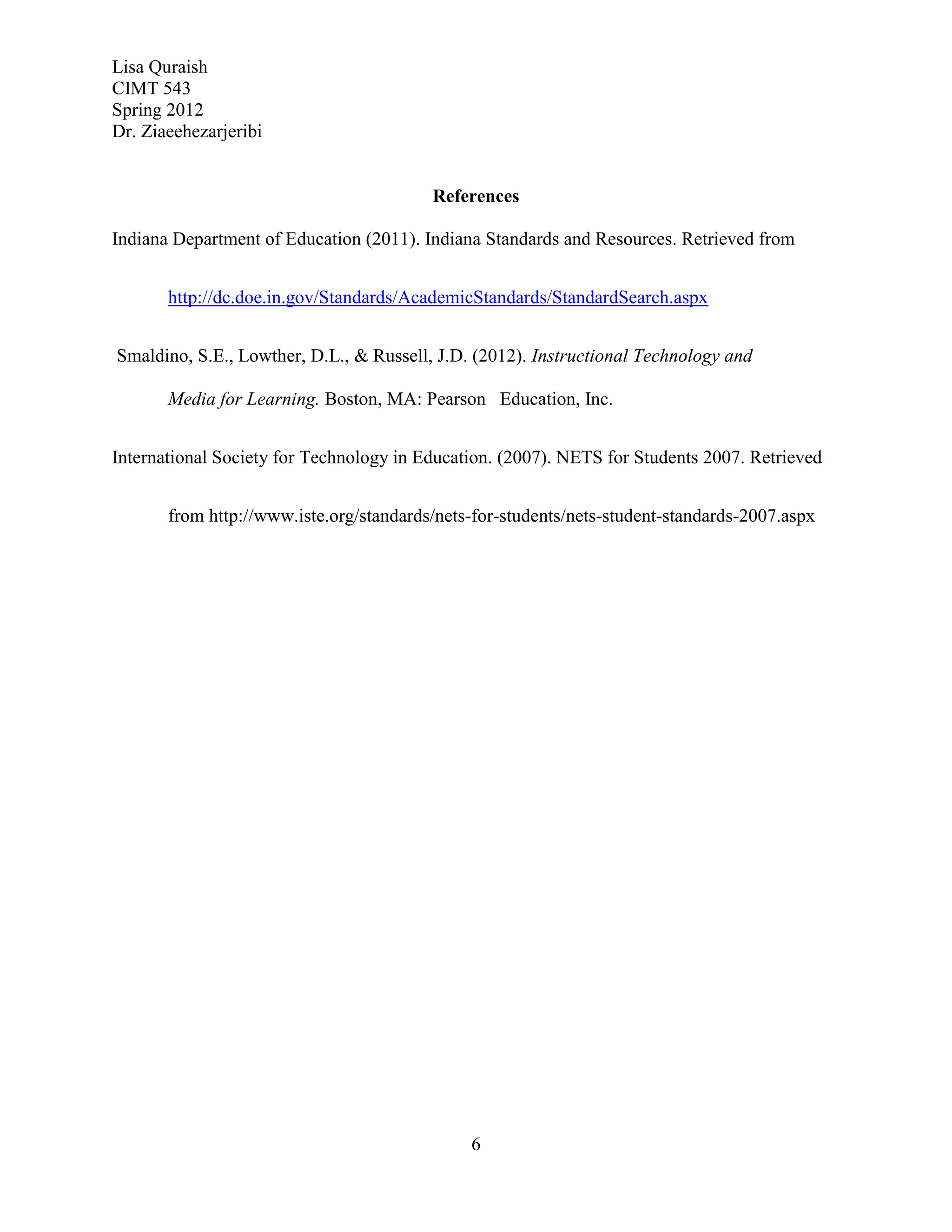Lisa Quraish
CIMT 543
Spring 2012
Dr. Ziaeehezarjeribi


                                         References

Indiana Department of Education (2011). Indiana Standards and Resources. Retrieved from


       http://dc.doe.in.gov/Standards/AcademicStandards/StandardSearch.aspx


Smaldino, S.E., Lowther, D.L., & Russell, J.D. (2012). Instructional Technology and

       Media for Learning. Boston, MA: Pearson Education, Inc.


International Society for Technology in Education. (2007). NETS for Students 2007. Retrieved


       from http://www.iste.org/standards/nets-for-students/nets-student-standards-2007.aspx




                                              6
 