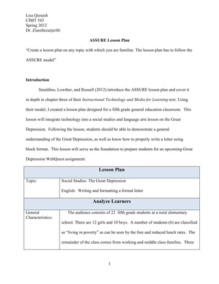 Lisa Quraish
CIMT 543
Spring 2012
Dr. Ziaeehezarjeribi

                                       ASSURE Lesson Plan

“Create a lesson plan on any topic with which you are familiar. The lesson plan has to follow the

ASSURE model”



Introduction

         Smaldino, Lowther, and Russell (2012) introduce the ASSURE lesson plan and cover it

in depth in chapter three of their Instructional Technology and Media for Learning text. Using

their model, I created a lesson plan designed for a fifth grade general education classroom. This

lesson will integrate technology into a social studies and language arts lesson on the Great

Depression. Following the lesson, students should be able to demonstrate a general

understanding of the Great Depression, as well as know how to properly write a letter using

block format. This lesson will serve as the foundation to prepare students for an upcoming Great

Depression WebQuest assignment.

                                            Lesson Plan

Topic:                 Social Studies: The Great Depression

                       English: Writing and formatting a formal letter

                                         Analyze Learners

General                   The audience consists of 22 fifth grade students at a rural elementary
Characteristics:
                       school. There are 12 girls and 10 boys. A number of students (6) are classified

                       as “living in poverty” as can be seen by the free and reduced lunch rates. The

                       remainder of the class comes from working and middle class families. Three




                                                  1
 