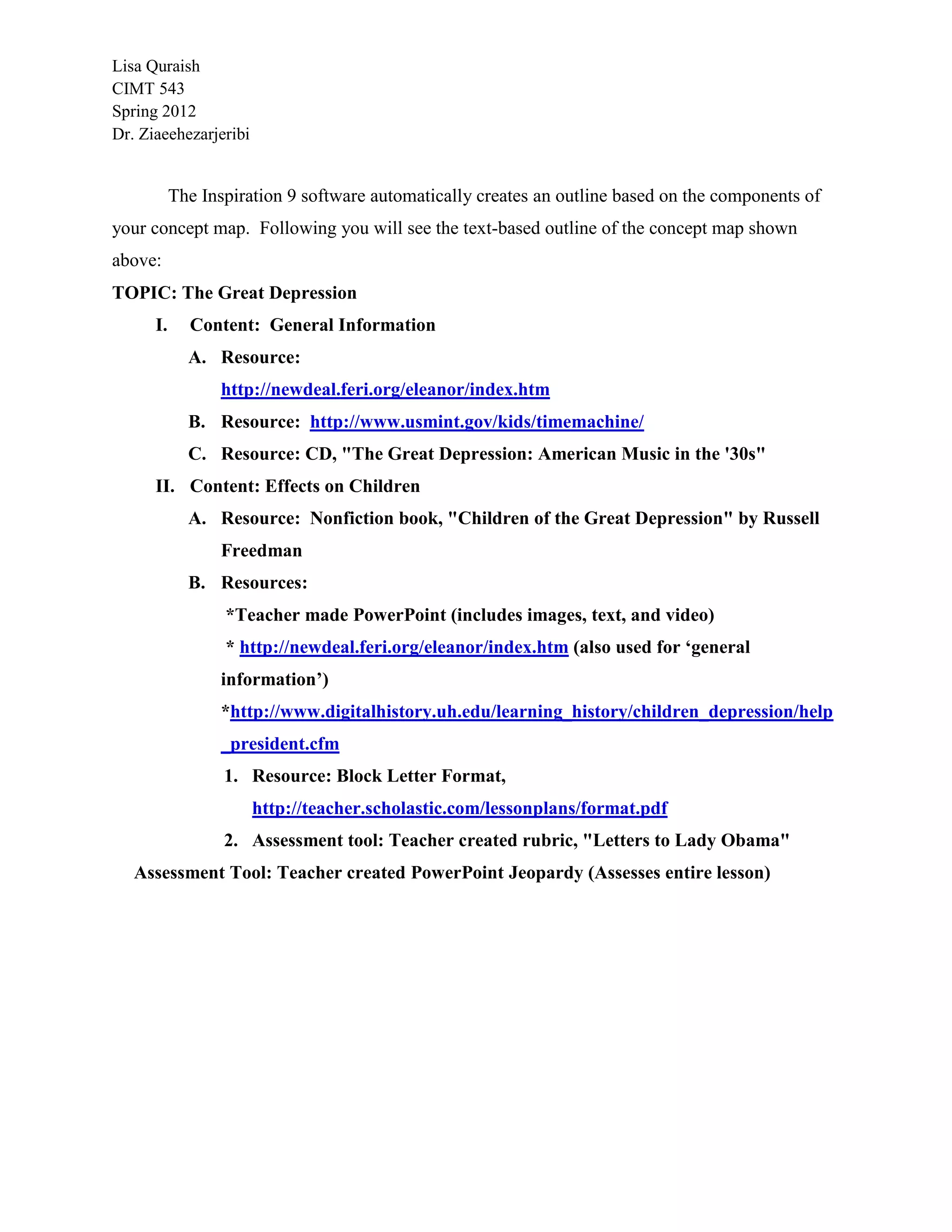 Lisa Quraish
CIMT 543
Spring 2012
Dr. Ziaeehezarjeribi


           The Inspiration 9 software automatically creates an outline based on the components of
your concept map. Following you will see the text-based outline of the concept map shown
above:
TOPIC: The Great Depression
      I.     Content: General Information
             A. Resource:
                 http://newdeal.feri.org/eleanor/index.htm
             B. Resource: http://www.usmint.gov/kids/timemachine/
             C. Resource: CD, "The Great Depression: American Music in the '30s"
      II. Content: Effects on Children
             A. Resource: Nonfiction book, "Children of the Great Depression" by Russell
                 Freedman
             B. Resources:
                  *Teacher made PowerPoint (includes images, text, and video)
                  * http://newdeal.feri.org/eleanor/index.htm (also used for ‘general
                 information’)
                 *http://www.digitalhistory.uh.edu/learning_history/children_depression/help
                 _president.cfm
                  1. Resource: Block Letter Format,
                       http://teacher.scholastic.com/lessonplans/format.pdf
                  2. Assessment tool: Teacher created rubric, "Letters to Lady Obama"
   Assessment Tool: Teacher created PowerPoint Jeopardy (Assesses entire lesson)
 