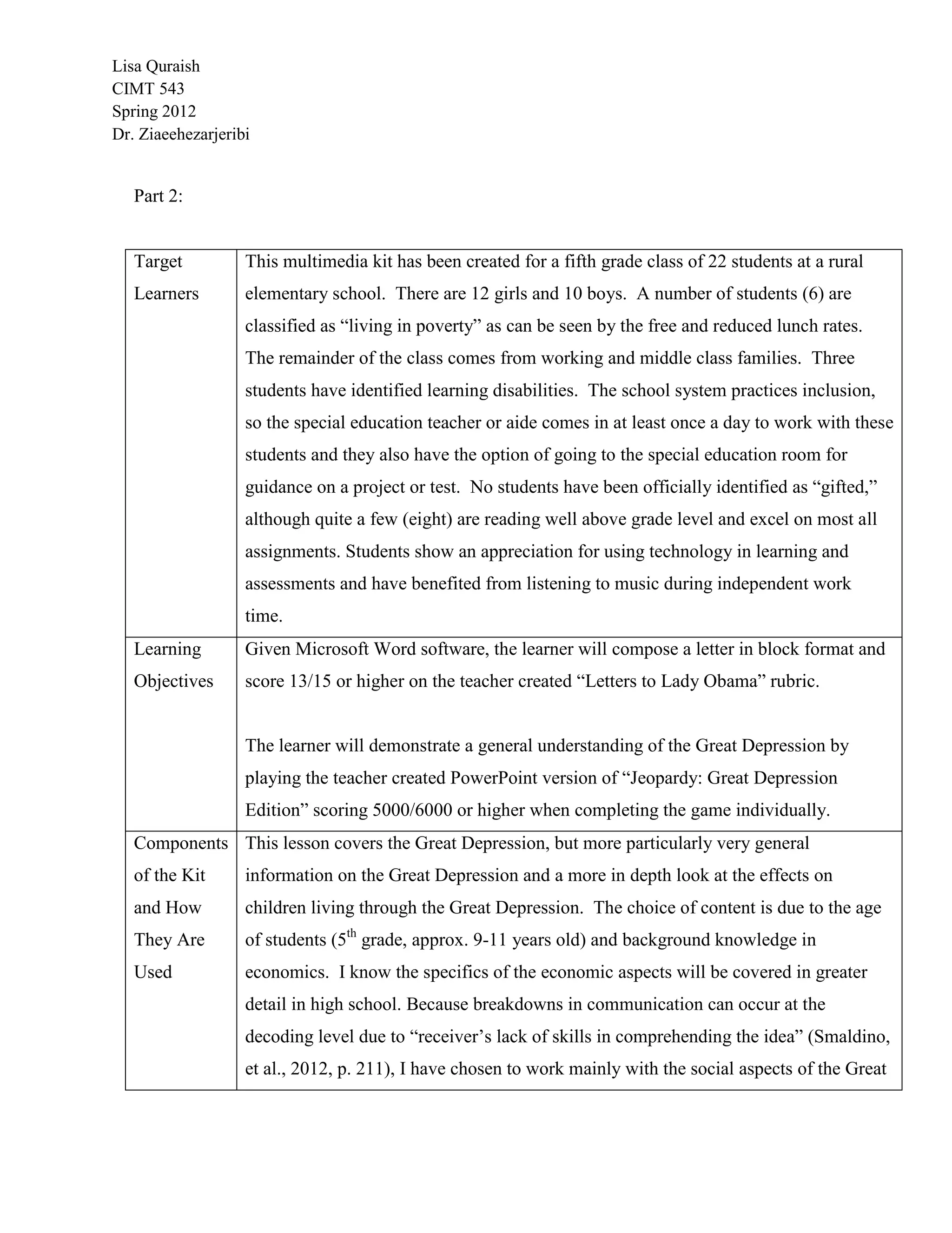 Lisa Quraish
CIMT 543
Spring 2012
Dr. Ziaeehezarjeribi


   Part 2:


   Target          This multimedia kit has been created for a fifth grade class of 22 students at a rural
   Learners        elementary school. There are 12 girls and 10 boys. A number of students (6) are
                   classified as “living in poverty” as can be seen by the free and reduced lunch rates.
                   The remainder of the class comes from working and middle class families. Three
                   students have identified learning disabilities. The school system practices inclusion,
                   so the special education teacher or aide comes in at least once a day to work with these
                   students and they also have the option of going to the special education room for
                   guidance on a project or test. No students have been officially identified as “gifted,”
                   although quite a few (eight) are reading well above grade level and excel on most all
                   assignments. Students show an appreciation for using technology in learning and
                   assessments and have benefited from listening to music during independent work
                   time.
   Learning        Given Microsoft Word software, the learner will compose a letter in block format and
   Objectives      score 13/15 or higher on the teacher created “Letters to Lady Obama” rubric.


                   The learner will demonstrate a general understanding of the Great Depression by
                   playing the teacher created PowerPoint version of “Jeopardy: Great Depression
                   Edition” scoring 5000/6000 or higher when completing the game individually.
   Components This lesson covers the Great Depression, but more particularly very general
   of the Kit      information on the Great Depression and a more in depth look at the effects on
   and How         children living through the Great Depression. The choice of content is due to the age
   They Are        of students (5th grade, approx. 9-11 years old) and background knowledge in
   Used            economics. I know the specifics of the economic aspects will be covered in greater
                   detail in high school. Because breakdowns in communication can occur at the
                   decoding level due to “receiver‟s lack of skills in comprehending the idea” (Smaldino,
                   et al., 2012, p. 211), I have chosen to work mainly with the social aspects of the Great
 