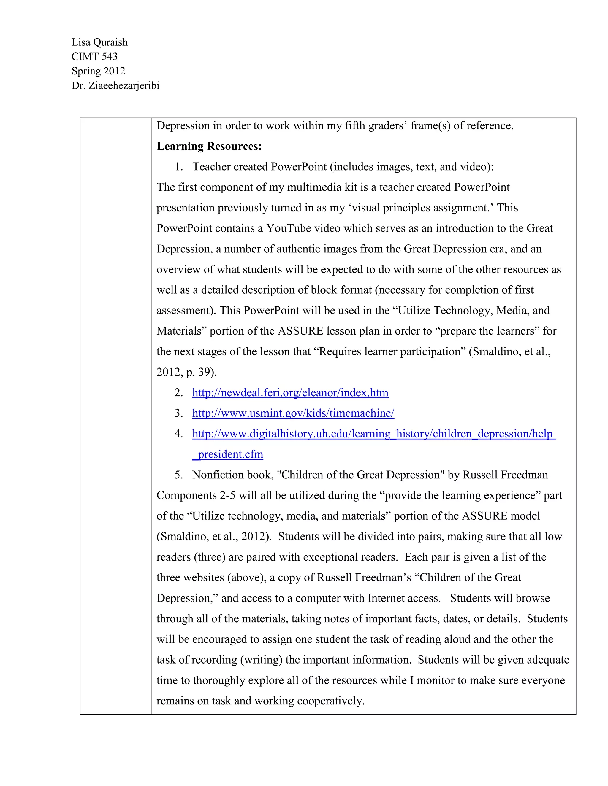 Lisa Quraish
CIMT 543
Spring 2012
Dr. Ziaeehezarjeribi


                   Depression in order to work within my fifth graders‟ frame(s) of reference.
                   Learning Resources:
                       1. Teacher created PowerPoint (includes images, text, and video):
                   The first component of my multimedia kit is a teacher created PowerPoint
                   presentation previously turned in as my „visual principles assignment.‟ This
                   PowerPoint contains a YouTube video which serves as an introduction to the Great
                   Depression, a number of authentic images from the Great Depression era, and an
                   overview of what students will be expected to do with some of the other resources as
                   well as a detailed description of block format (necessary for completion of first
                   assessment). This PowerPoint will be used in the “Utilize Technology, Media, and
                   Materials” portion of the ASSURE lesson plan in order to “prepare the learners” for
                   the next stages of the lesson that “Requires learner participation” (Smaldino, et al.,
                   2012, p. 39).
                       2. http://newdeal.feri.org/eleanor/index.htm
                       3. http://www.usmint.gov/kids/timemachine/
                       4. http://www.digitalhistory.uh.edu/learning_history/children_depression/help
                          _president.cfm
                       5. Nonfiction book, "Children of the Great Depression" by Russell Freedman
                   Components 2-5 will all be utilized during the “provide the learning experience” part
                   of the “Utilize technology, media, and materials” portion of the ASSURE model
                   (Smaldino, et al., 2012). Students will be divided into pairs, making sure that all low
                   readers (three) are paired with exceptional readers. Each pair is given a list of the
                   three websites (above), a copy of Russell Freedman‟s “Children of the Great
                   Depression,” and access to a computer with Internet access. Students will browse
                   through all of the materials, taking notes of important facts, dates, or details. Students
                   will be encouraged to assign one student the task of reading aloud and the other the
                   task of recording (writing) the important information. Students will be given adequate
                   time to thoroughly explore all of the resources while I monitor to make sure everyone
                   remains on task and working cooperatively.
 