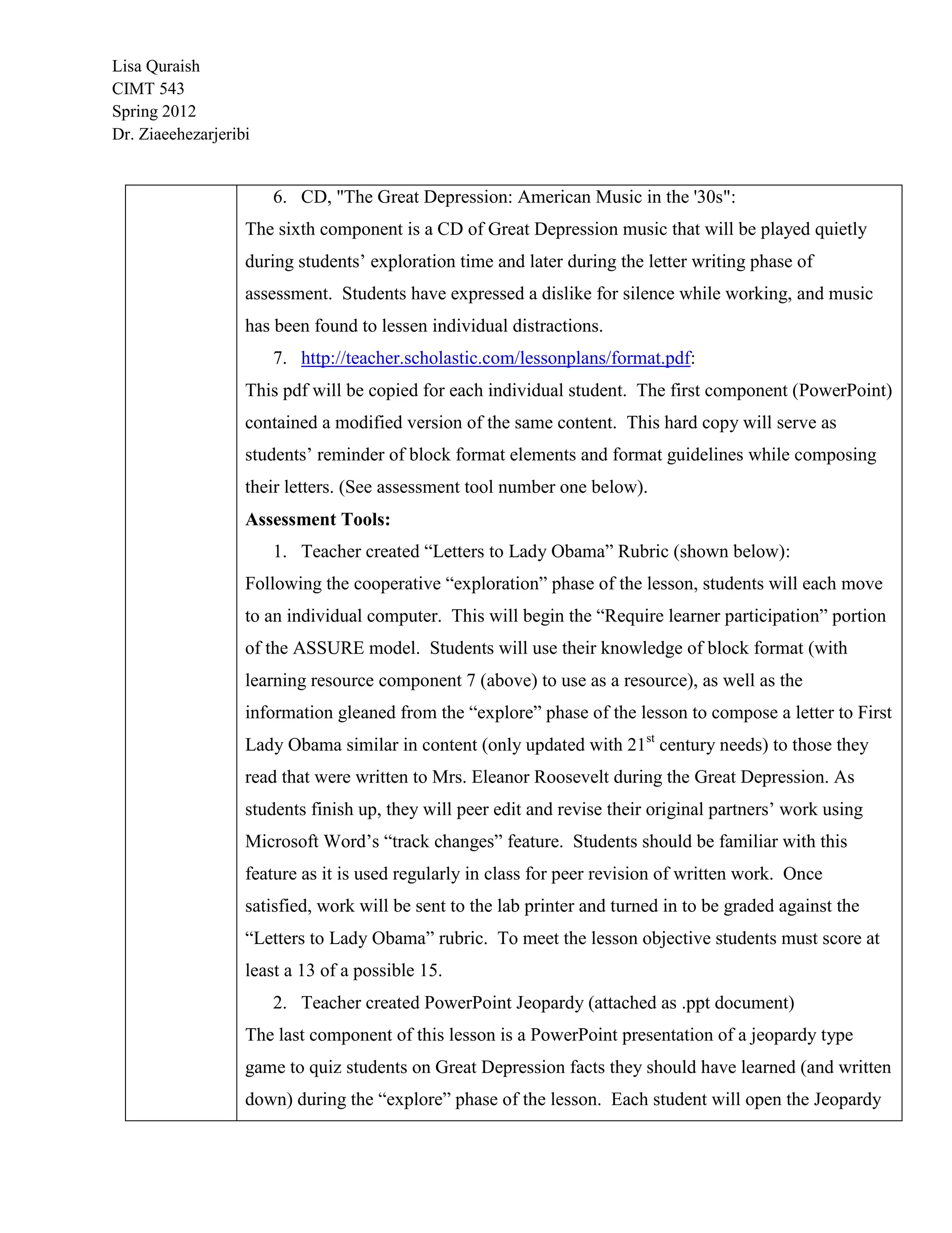 Lisa Quraish
CIMT 543
Spring 2012
Dr. Ziaeehezarjeribi


                       6. CD, "The Great Depression: American Music in the '30s":
                   The sixth component is a CD of Great Depression music that will be played quietly
                   during students‟ exploration time and later during the letter writing phase of
                   assessment. Students have expressed a dislike for silence while working, and music
                   has been found to lessen individual distractions.
                       7. http://teacher.scholastic.com/lessonplans/format.pdf:
                   This pdf will be copied for each individual student. The first component (PowerPoint)
                   contained a modified version of the same content. This hard copy will serve as
                   students‟ reminder of block format elements and format guidelines while composing
                   their letters. (See assessment tool number one below).
                   Assessment Tools:
                       1. Teacher created “Letters to Lady Obama” Rubric (shown below):
                   Following the cooperative “exploration” phase of the lesson, students will each move
                   to an individual computer. This will begin the “Require learner participation” portion
                   of the ASSURE model. Students will use their knowledge of block format (with
                   learning resource component 7 (above) to use as a resource), as well as the
                   information gleaned from the “explore” phase of the lesson to compose a letter to First
                   Lady Obama similar in content (only updated with 21st century needs) to those they
                   read that were written to Mrs. Eleanor Roosevelt during the Great Depression. As
                   students finish up, they will peer edit and revise their original partners‟ work using
                   Microsoft Word‟s “track changes” feature. Students should be familiar with this
                   feature as it is used regularly in class for peer revision of written work. Once
                   satisfied, work will be sent to the lab printer and turned in to be graded against the
                   “Letters to Lady Obama” rubric. To meet the lesson objective students must score at
                   least a 13 of a possible 15.
                       2. Teacher created PowerPoint Jeopardy (attached as .ppt document)
                   The last component of this lesson is a PowerPoint presentation of a jeopardy type
                   game to quiz students on Great Depression facts they should have learned (and written
                   down) during the “explore” phase of the lesson. Each student will open the Jeopardy
 