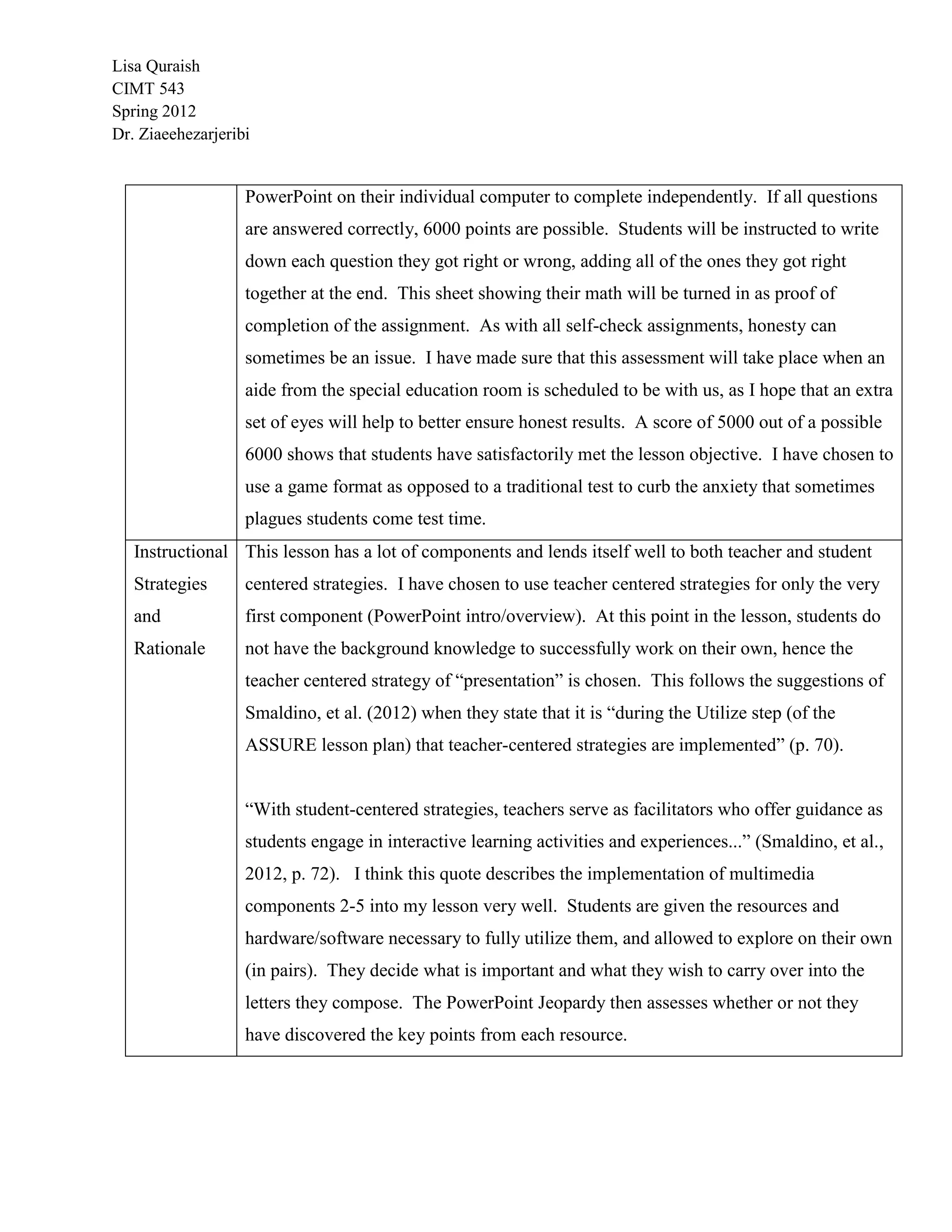 Lisa Quraish
CIMT 543
Spring 2012
Dr. Ziaeehezarjeribi


                   PowerPoint on their individual computer to complete independently. If all questions
                   are answered correctly, 6000 points are possible. Students will be instructed to write
                   down each question they got right or wrong, adding all of the ones they got right
                   together at the end. This sheet showing their math will be turned in as proof of
                   completion of the assignment. As with all self-check assignments, honesty can
                   sometimes be an issue. I have made sure that this assessment will take place when an
                   aide from the special education room is scheduled to be with us, as I hope that an extra
                   set of eyes will help to better ensure honest results. A score of 5000 out of a possible
                   6000 shows that students have satisfactorily met the lesson objective. I have chosen to
                   use a game format as opposed to a traditional test to curb the anxiety that sometimes
                   plagues students come test time.
   Instructional This lesson has a lot of components and lends itself well to both teacher and student
   Strategies      centered strategies. I have chosen to use teacher centered strategies for only the very
   and             first component (PowerPoint intro/overview). At this point in the lesson, students do
   Rationale       not have the background knowledge to successfully work on their own, hence the
                   teacher centered strategy of “presentation” is chosen. This follows the suggestions of
                   Smaldino, et al. (2012) when they state that it is “during the Utilize step (of the
                   ASSURE lesson plan) that teacher-centered strategies are implemented” (p. 70).


                   “With student-centered strategies, teachers serve as facilitators who offer guidance as
                   students engage in interactive learning activities and experiences...” (Smaldino, et al.,
                   2012, p. 72). I think this quote describes the implementation of multimedia
                   components 2-5 into my lesson very well. Students are given the resources and
                   hardware/software necessary to fully utilize them, and allowed to explore on their own
                   (in pairs). They decide what is important and what they wish to carry over into the
                   letters they compose. The PowerPoint Jeopardy then assesses whether or not they
                   have discovered the key points from each resource.
 
