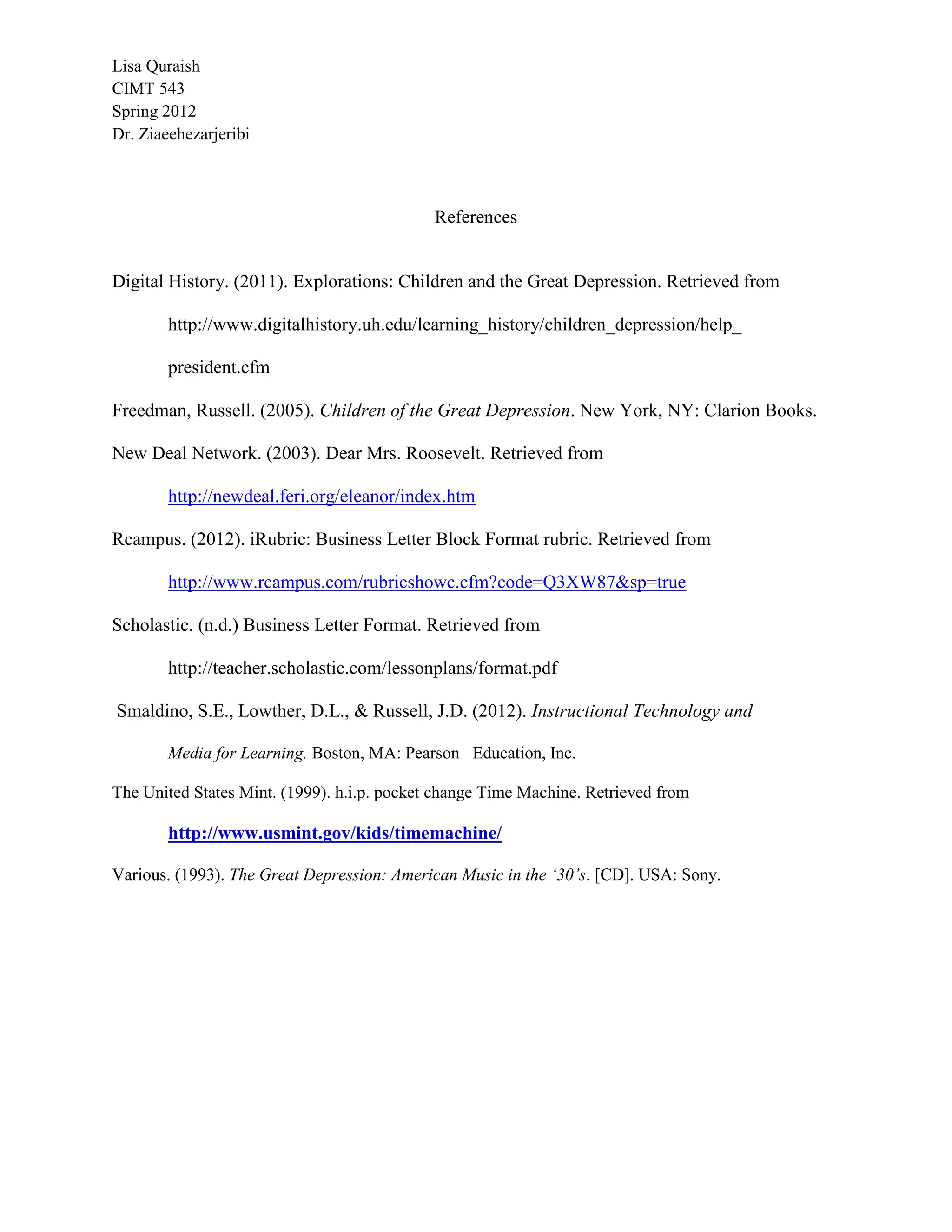 Lisa Quraish
CIMT 543
Spring 2012
Dr. Ziaeehezarjeribi



                                             References


Digital History. (2011). Explorations: Children and the Great Depression. Retrieved from

        http://www.digitalhistory.uh.edu/learning_history/children_depression/help_

        president.cfm

Freedman, Russell. (2005). Children of the Great Depression. New York, NY: Clarion Books.

New Deal Network. (2003). Dear Mrs. Roosevelt. Retrieved from

        http://newdeal.feri.org/eleanor/index.htm

Rcampus. (2012). iRubric: Business Letter Block Format rubric. Retrieved from

        http://www.rcampus.com/rubricshowc.cfm?code=Q3XW87&sp=true

Scholastic. (n.d.) Business Letter Format. Retrieved from

        http://teacher.scholastic.com/lessonplans/format.pdf

Smaldino, S.E., Lowther, D.L., & Russell, J.D. (2012). Instructional Technology and

        Media for Learning. Boston, MA: Pearson Education, Inc.

The United States Mint. (1999). h.i.p. pocket change Time Machine. Retrieved from

        http://www.usmint.gov/kids/timemachine/

Various. (1993). The Great Depression: American Music in the ‘30’s. [CD]. USA: Sony.
 