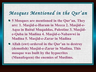Mosques Mentioned in the Qur’an 5 Mosques are mentioned in the Qur’an. They are: 1. Masjid-e-Haram in Mecca 2. Masjid-e-Aqsa in Baitul Muqaddas, Palestine 3. Masjid-e-Quba in Madina 4. Masjid-e-Nabawwi in Madina 5. Masjid-e-Zarar in Madina  Allah (swt) ordered in the Qur’an to destroy (demolish) Masjid-e-Zarar in Madina. This mosque was built by the hypocrites (Munafeqeen) the enemies of Muslims.  
