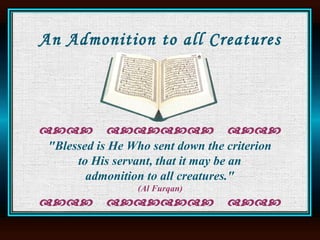 An Admonition to all Creatures "Blessed is He Who sent down the criterion  to His servant, that it may be an  admonition to all creatures."  (Al Furqan)     