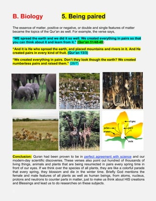 B. Biology 5. Being paired
The essence of matter, positive or negative, or double and single features of matter
became the topics of the Qur’an as well. For example, the verse says,
“WE spread the earth and we did it so well. We created everything in pairs so that
you can think about it and learn from it.” (Qur’an 51/48-49)
“And it is He who spread the earth, and placed mountains and rivers in it. And He
created pairs in every kind of fruit. (Qur’an 13/3)
“We created everything in pairs. Don’t they look though the earth? We created
numberless pairs and raised them.” (26/7)
Conclusion: Quran had been proven to be in perfect agreement with science and our
modern-day scientific discoveries. These verses also point out hundred of thousands of
living things, animals and plants that are being resurrected in pairs every spring time in
front of our eyes. If we think over the species of all plants, they are like a colorful parade
that every spring, they blossom and die in the winter time. Briefly God mentions the
female and male features of all plants as well as human beings, from atoms, nucleus,
protons and neutrons to counter parts in matter, just to make us think about HIS creations
and Blessings and lead us to do researches on these subjects.
;;
 