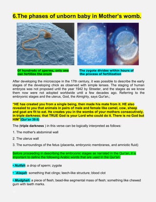 6.The phases of unborn baby in Mother’s womb.
Of hundreds of sperms, only one The zygote divides within hours of
. can fertilize the ovum the process of fertilization
After developing the microscope in the 17th century, it was possible to describe the early
stages of the developing chick as observed with simple lenses. The staging of human
embryos was not proposed until the year 1942 by Streeter, and the stages as we know
them now were not adopted worldwide until a few decades ago. Referring to the
embryonic stages and the uterus, God, the Almighty, says Qur'an,;
“HE has created you from a single being, then made his mate from it. HE also
revealed to you that animals in pairs of male and female like camel, cow, sheep
and goat are fit to eat. He creates you in the wombs of your mothers consecutively,
in triple darkness; that TRUE God is your Lord who could do it. There is no God but
HIM”(Qur’an 39:6)
The (triple darkness ) in this verse can be logically interpreted as follows:
1. The mother's abdominal wall
2. The uterus wall
3. The surroundings of the fetus (placenta, embryonic membranes, and amniotic fluid)
Before proceeding in describing the embryonic stages as narrated in the Qur'an, it is
important to define the following Arabic words that are used in the Qur'an:
• Nutfah: a drop of sperm; zygote
• `Alaqah: something that clings; leech-like structure; blood clot
• Mudghah: a piece of flesh; bead-like segmental mass of flesh; something like chewed
gum with teeth marks.
iiii
 