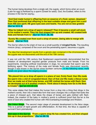 The human being develops from a single cell, the zygote, which forms when an ovum
(Latin for egg) is fertilized by a sperm (Greek for seed). God, the Exalted, refers to this
process in the Qur'an saying,;
“And God made human’s offspring from an essence of a fluid, semen, despised.”
Then God portioned that offspring in the best suitable shape and gave him a soul
from HIS own spirit. HE gave eyes ears and hearts. You are not so less grateful
(Qur’an 32:8, 9)
“Was he indeed not a drop of sperm released? Then it became a small cell stuck
to his mother’s womb. Then his God shaped him up and created. HE created both
male and female from it.” (Qur’an 75:37, 38, 39)
“Surely We created man from such a drop of semen, (being able to merge with
ovum) (Qur’an 76:2)
The Qur'an refers to the origin of man as a small quantity of mingled fluids. The resulting
mixture (drop), composed of the ovum and the penetrating sperm, becomes a zygote.
The idea that development results from a genetic plan contained in the chromosomes of
the zygote was not discovered until the end of the 19th century.
It was not until the 18th century that Spallanzani experimentally demonstrated that the
initiation of development required gender products from male and female. From his
experiments, including artificial insemination in dogs, he concluded that sperm was the
fertilizing agent. The mixture of the male and female fluids was discovered recently,
though it was known in the Qur'an since fourteen centuries. In the following verse, more
details are given about the staging process:
“We placed him as (a drop of) sperm in a place of rest, firmly fixed; then We made
the sperm into a clot of congealed blood; then of that clot We made a (fetus) lump;
then we made out of that lump bones, and WE clothed the bones with flesh; then
we developed out of it another creature. Think about it deeply how Go is the Best
to Create!”(Qur’an 23:13-14)
This verse states that God makes the human from a drop into a thing that clings in the
mother's womb, then into a leech-like form that soon changes into a shape that looks like
a piece of chewed gum, that takes the shape of bones and gets clothed with flesh.
Indeed, the creation of the baby in mother’s womb is sufficient proof that Qur’an is the
word of God who created thd human with HIS Everlasting knowledge and Wisdom.
The Fetus Stage: The second major stage of prenatal development is the fetus stage.
This is a period of rapid growth and differentiation. At that time, the fetus is capable of
survival if born prematurely.
God says in the Qur'an; “From a sperm drop He has created him, and then shaped
him up in due proportions.” (Qur’an 80:18)
llll
 