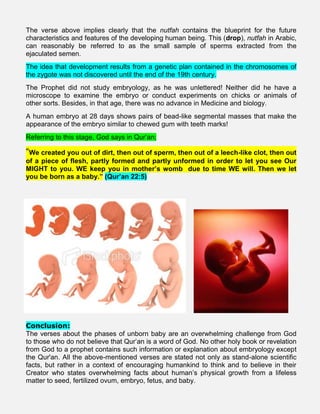 The verse above implies clearly that the nutfah contains the blueprint for the future
characteristics and features of the developing human being. This (drop), nutfah in Arabic,
can reasonably be referred to as the small sample of sperms extracted from the
ejaculated semen.
The idea that development results from a genetic plan contained in the chromosomes of
the zygote was not discovered until the end of the 19th century.
The Prophet did not study embryology, as he was unlettered! Neither did he have a
microscope to examine the embryo or conduct experiments on chicks or animals of
other sorts. Besides, in that age, there was no advance in Medicine and biology.
A human embryo at 28 days shows pairs of bead-like segmental masses that make the
appearance of the embryo similar to chewed gum with teeth marks!
Referring to this stage, God says in Qur’an;
“We created you out of dirt, then out of sperm, then out of a leech-like clot, then out
of a piece of flesh, partly formed and partly unformed in order to let you see Our
MIGHT to you. WE keep you in mother’s womb due to time WE will. Then we let
you be born as a baby.” (Qur’an 22:5)
Conclusion:
The verses about the phases of unborn baby are an overwhelming challenge from God
to those who do not believe that Qur’an is a word of God. No other holy book or revelation
from God to a prophet contains such information or explanation about embryology except
the Qur'an. All the above-mentioned verses are stated not only as stand-alone scientific
facts, but rather in a context of encouraging humankind to think and to believe in their
Creator who states overwhelming facts about human’s physical growth from a lifeless
matter to seed, fertilized ovum, embryo, fetus, and baby.
.
 