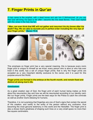 7. Finger Prints in Qur’an
A man came to the prophet, with a dead bones and ask him O Mohammed, do you say
that God will bring me back to life after I become like this dead Bones. Then God replied
with this verse in the holy Qur'an:
“ Man, can ever think that WE will not gather and resurrect his dry bones after his
death? Nay, We are able to recreate you in perfect order including the very tips of
your finger prints.” (Quran 75:4)
This emphasis on finger print has a very special meaning, this is because every one's
finger print is unique to himself as we know; every person who is alive or who has ever
lived in this world, has a set of unique finger prints; that is why the finger prints are
accepted as a very important identity exclusive to the owner, and it is used for this
purpose around the World.
Finger prints are formed in the embryo at the fourth month, and remain fixed and
distinct all along man’s life.
Conclusion:
As a great creation sign of God, the finger print of each human being makes us think
about the resurrection day and how we will be resurrected according to our identity card-
like our finger prints. Finger prints are the best ways for the Police to catch the criminals
as well as another God’s blessing for humans.
Therefore, it is not surprising that fingertips are one of God’s signs that contain the secret
of His creation, and certify to the entity of the person without any confusion, thus
becoming the most genuine testimony in this world and the Hereafter. The finger print is
also a shows God’s greatness of shaping such lines on a very small space no more than
few square centimeters.
 