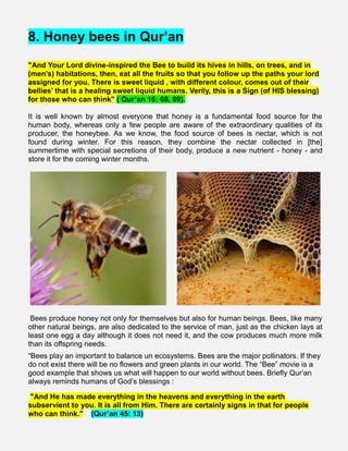 8. Honey bees in Qur’an
"And Your Lord divine-inspired the Bee to build its hives in hills, on trees, and in
(men's) habitations, then, eat all the fruits so that you follow up the paths your lord
assigned for you. There is sweet liquid , with different colour, comes out of their
bellies’ that is a healing sweet liquid humans. Verily, this is a Sign (of HIS blessing)
for those who can think" ( Qur’an 16: 68, 69).
It is well known by almost everyone that honey is a fundamental food source for the
human body, whereas only a few people are aware of the extraordinary qualities of its
producer, the honeybee. As we know, the food source of bees is nectar, which is not
found during winter. For this reason, they combine the nectar collected in [the]
summertime with special secretions of their body, produce a new nutrient - honey - and
store it for the coming winter months.
Bees produce honey not only for themselves but also for human beings. Bees, like many
other natural beings, are also dedicated to the service of man, just as the chicken lays at
least one egg a day although it does not need it, and the cow produces much more milk
than its offspring needs.
“Bees play an important to balance un ecosystems. Bees are the major pollinators. If they
do not exist there will be no flowers and green plants in our world. The “Bee” movie is a
good example that shows us what will happen to our world without bees. Briefly Qur’an
always reminds humans of God’s blessings :
"And He has made everything in the heavens and everything in the earth
subservient to you. It is all from Him. There are certainly signs in that for people
who can think." (Qur’an 45: 13)
 