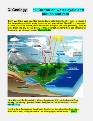 C. Geology 10. Qur’an on water cycle and
. clouds and rain
“Don’t you think over how God sends down water from the sky, then He makes it
flow into underground as water resources and stores them. Then HE produces with
it crops of various colors, then they wither and you see them yellowing, then He
turns them into dry pieces. Surely in this proof (of creation) there are parables for
those who has common sense.” (Qur’an 39:21)
.
“And We send the fecundating winds, then cause  the rain to descend from
the sky, providing   you with water. And you are not the ones who store it”
(Qur’an 15:22)
“Look at how God propels the clouds, then brings them together, then piles
them into a heap, and you see the rain emerging from their midst?” (24:43)   
 