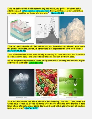 “And HE sends down water from the sky and with it, HE gives   life to the earth
after it is dead. (After autumn, spring comes). Surely, in this proof (creation) there
are many   parables for those who are wise.”  (Qur’an 30:24)    
“Vow on the sky that is full of clouds of rain and the earth cracked open to produce
the plants, This word, Qur’an, is a true word that separates the truth from the lie.”
(Qur’an 86:11, 12, 13)
“And We send down water from the sky according to   due measure, and We cause
it to soak in the soil;   and We certainly are able to drain it off with ease.
With it we produce gardens of dates and grapes which are very much useful to you
and you eat them too” Qur’an 23:18,19)
“It is HE who sends the winds ahead of HIS blessing, the rain . Then, when the
winds have loaded up clouds as if they were heavy. Then We drive them to a dead
land, where We make water come down on it, ,and with it We bring out all kinds of
fruits and crops.” (Qur’an 7:57)
 