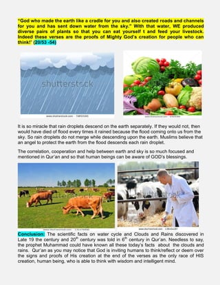 “God who made the earth like a cradle for you and also created roads and channels
for you and has sent down water from the sky." With that water, WE produced
diverse pairs of plants so that you can eat yourself t and feed your livestock.
Indeed these verses are the proofs of Mighty God’s creation for people who can
think!” (20/53 -54)
It is so miracle that rain droplets descend on the earth separately. If they would not, then
would have died of flood every times it rained because the flood coming onto us from the
sky. So rain droplets do not merge while descending upon the earth. Muslims believe that
an angel to protect the earth from the flood descends each rain droplet.
The correlation, cooperation and help between earth and sky is so much focused and
mentioned in Qur’an and so that human beings can be aware of GOD’s blessings.
Conclusion: The scientific facts on water cycle and Clouds and Rains discovered in
Late 19 the century and 20th
century was told in 6th
century in Qur’an. Needless to say,
the prophet Muhammad could have known all these today’s facts about the clouds and
rains. Qur’an as you may notice that God is inviting humans to think/reflect or deem over
the signs and proofs of His creation at the end of the verses as the only race of HIS
creation, human being, who is able to think with wisdom and intelligent mind.
 