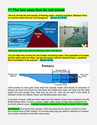11.The two seas that do not mixed
“He has let free the two bodies of flowing water, meeting together. Between them
is a barrier which they do not transgress” [Quran 55:19-20]
1400 years ago it was told the following verse in the Quran;
“It is He Who has let free the two bodies of flowing water: One palatable and sweet,
and the other salt and bitter; yet has He made a barrier between them, a partition
that is forbidden to be passed.” [Quran 25:53]
Until recently no one quite knew what this actually meant. But thanks to advances in
science we have now found out that there are indeed two seas, one salty and the other
sweet but even though they meet they do not mix. This can be seen in the Strait of
Gibraltar where the Atlantic Ocean and Mediterranean Sea meet.
A top layer of warm, relatively fresh water from the Atlantic Ocean flows eastward into the
Mediterranean Sea. In return, a lower, colder, saltier layer of water flows westward into
the North Atlantic ocean. A density boundary separates the layers at about 100 m depth.
Conclusion: God told human beings in HIS holy book Qur’an about a miracle to show
the physical laws of HIS creation 14 hundred years ago but willed to address our present
time to lead scientists to scientific discoveries.
 