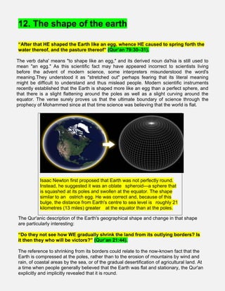 12. The shape of the earth
“After that HE shaped the Earth like an egg, whence HE caused to spring forth the
water thereof, and the pasture thereof” (Qur’an 79:30–31).
The verb daha' means "to shape like an egg," and its derived noun da'hia is still used to
mean "an egg." As this scientific fact may have appeared incorrect to scientists living
before the advent of modern science, some interpreters misunderstood the word's
meaning.They understood it as "stretched out" perhaps fearing that its literal meaning
might be difficult to understand and thus mislead people. Modern scientific instruments
recently established that the Earth is shaped more like an egg than a perfect sphere, and
that there is a slight flattening around the poles as well as a slight curving around the
equator. The verse surely proves us that the ultimate boundary of science through the
prophecy of Mohammed since at that time science was believing that the world is flat.
Isaac Newton first proposed that Earth was not perfectly round.
Instead, he suggested it was an oblate  spheroid—a sphere that
is squashed at its poles and swollen at the equator. The shape
similar to an  ostrich egg. He was correct and, because of this
bulge, the distance from Earth's centre to sea level is  roughly 21
kilometres (13 miles) greater   at the equator than at the poles.
The Qur'anic description of the Earth's geographical shape and change in that shape
are particularly interesting:
“Do they not see how WE gradually shrink the land from its outlying borders? Is
it then they who will be victors?” (Qur’an 21:44).
The reference to shrinking from its borders could relate to the now-known fact that the
Earth is compressed at the poles, rather than to the erosion of mountains by wind and
rain, of coastal areas by the sea, or of the gradual desertification of agricultural land. At
a time when people generally believed that the Earth was flat and stationary, the Qur'an
explicitly and implicitly revealed that it is round.
 
