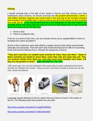 Closing
I myself conclude that in the light of the verses in Qur’an and their obvious and clear
implications about Science, we should conclude that the prophet Muhammad is either a
very skilled, talented, magician who could travel in time and see all the scientific progress
and inventions and travelled back in time as well to see all the life stories of other prophets
and wrote Qur’an, or we should admit that he is the messenger of God who inspired and
revealed all the truth about past and future to him as a last prophet and to warn humanity
about two divine truth for the last time:
1. There is God
2. There is a judgment day.
If Qur’an is a word of God, then, can we consider Qur’an as an updated Bible in terms of
revealed from same foundation?
Qur’an is like a diamond; each side reflects a subject about human being would benefit
spiritually and physically. That truth each side of diamond like Qur’an tells of it according
to the time and his listeners live in, through the eloquence of Qur’an.
“They don’t see that, we created some animals for them; they owe them. Some of
those (animals) are tamed to serve them; some they ride and some they eat. They
can produce drinks from them too. And they have more benefits from them. Yet
they are not grateful to God?” (Qur’an 36/71, 72, 73)
1400 years ago, the one who listened to the verse above would understand that those
animals are Camels and horses. Today we don’t use those animals to travel but we use
cars, buses and planes.
Language experts listening to Qur’an claims that even there is music in the verses of
Qur’an. The following clips were quoted from you tube”
http://www.youtube.com/watch?v=ppgbXnGW5so
http://www.youtube.com/watch?v=idEtUObmX0A
 
