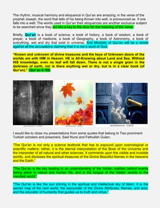 The rhythm, musical harmony and eloquence in Qur’an are amazing; in the verse of the
prophet Joseph, the word that tells of his being thrown into well, is pronounced as if one
falls into a well: The words used in Qur’an their eloquences are another exclusive subject
to be searched since they act like a key to the door for the meaning of the verse.
Briefly, Qur’an is a book of science, a book of history, a book of wisdom, a book of
prayer, a book of medicine, a book of Geography, a book of Astronomy, a book of
everything, wet and dry that exist in universe. And Miracles of Qur’an will be a shield
against all the accusations claiming that it is not a word of God.
“Known and unknown of divine treasures and the keys of Unknown doors of the
worlds are with HIM in Heaven. HE is All-Knowing about Land and Sea. Without
HIS knowledge, even no leaf will fall down. There is not a single grain in the
darkness of earth, nor is there anything wet or dry, but is in a clear book (of
Qur’an).” (Qur’an 6 /59)
I would like to close my presentations from some quotes that belong to Two prominent
Turkish scholars and preachers, Said Nursi and Fethullah Gulen;
“The Qur'an is not only a science textbook that has to expound upon cosmological or
scientific matters; rather, it is the eternal interpretation of the Book of the Universe and
the interpreter of all natural and other sciences. It comments upon the visible and invisible
worlds, and discloses the spiritual treasures of the Divine Beautiful Names in the heavens
and the Earth.”
“The Qur'an is the key leading to an understanding of the hidden realities behind events
taking place in nature and human life, and is the tongue of the hidden worlds in the
manifest world.”
“The Qur'an is like the sun shining in the spiritual and intellectual sky of Islam. It is the
sacred map of the next world; the expounder of the Divine Attributes, Names, and acts;
and the educator of humanity that guides us to truth and virtue.”
 