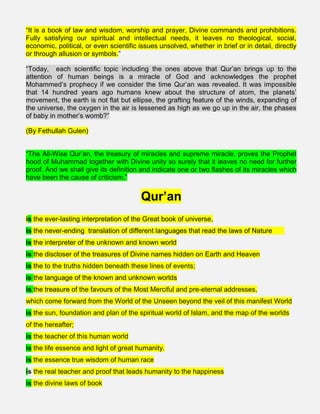 “It is a book of law and wisdom, worship and prayer, Divine commands and prohibitions.
Fully satisfying our spiritual and intellectual needs, it leaves no theological, social,
economic, political, or even scientific issues unsolved, whether in brief or in detail, directly
or through allusion or symbols.”
“Today, each scientific topic including the ones above that Qur’an brings up to the
attention of human beings is a miracle of God and acknowledges the prophet
Mohammed’s prophecy if we consider the time Qur’an was revealed. It was impossible
that 14 hundred years ago humans knew about the structure of atom, the planets’
movement, the earth is not flat but ellipse, the grafting feature of the winds, expanding of
the universe, the oxygen in the air is lessened as high as we go up in the air, the phases
of baby in mother’s womb?”
(By Fethullah Gulen)
“The All-Wise Qur’an, the treasury of miracles and supreme miracle, proves the Prophet
hood of Muhammad together with Divine unity so surely that it leaves no need for further
proof. And we shall give its definition and indicate one or two flashes of its miracles which
have been the cause of criticism.”
Qur’an
is the ever-lasting interpretation of the Great book of universe,
is the never-ending translation of different languages that read the laws of Nature    
is the interpreter of the unknown and known world
is the discloser of the treasures of Divine names hidden on Earth and Heaven
is the to the truths hidden beneath these lines of events;
is the language of the known and unknown worlds
is the treasure of the favours of the Most Merciful and pre-eternal addresses,
which come forward from the World of the Unseen beyond the veil of this manifest World
is the sun, foundation and plan of the spiritual world of Islam, and the map of the worlds
of the hereafter;
is the teacher of this human world
is the life essence and light of great humanity.
is the essence true wisdom of human race
is the real teacher and proof that leads humanity to the happiness
is the divine laws of book
 