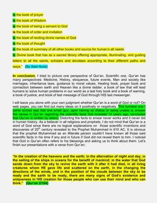 is the book of prayer
is the book of Wisdom
is the book of being a servant to God
is the book of order and invitation
is the book of reciting divine names of God
is the book of thought
is the book of summary of all other books and source for human’s all needs
is Divine book that has as a sacred library offering appropriate, illuminating, and guiding
letters to all the saints, scholars and devotees according to their different paths and
ways.” (By Said Nursi)
In conclusion, I tried to picture one perspective of Qur’an, Scientific one. Qur’an has
many perspectives: Medicine, History, eloquence, future events, Man and society like
marriages, inheritance laws, guidance to moral values, Healing book, prayer book and
connection between earth and Heaven like a divine ladder, a book of law that will lead
humans to solve human problems in our world as a last holy book and a book of warning,
a book of justice, and book of last message of God through HIS last messenger.
I will leave you alone with your own judgment whether Qur’an is a word of God or not? On
web pages, you can find out many ideas on it positively or negatively. The funniest one I
came across was that one smart guy, upon having no choice or being unable to answer
the verses in Qur’an regarding the scientific facts that revealed 14 years ago, concluded
that Qur’an is written by aliens. Distorting the facts to smear never works and it never did
in human history. As a believer in all religions and prophets, I do not mind that Qur’an is a
word of God since there are no logical explanations on those scientific inventions and
discoveries of 20th
century revealed to the Prophet Muhammad in 610 AC. It is obvious
that the prophet Muhammad as an illiterate person couldn’t have known all those said
scientific facts in his time if any and in future if God did not reveal them to him. I noticed
that God in Qur’an often refers to his blessings and asking us to think about them. Let’s
finish our presentations with a verse from Qur’an;
“In the creation of the heavens and the earth; in the alternation of night and day, in
the sailing of the ships in oceans for the benefit of mankind; in the water that God
sends down from the sky to revive the earth with it after it had died, in all living
creatures whom HE gave life and scattered on the earth, in the changing the
directions of the winds, and in the position of the clouds between the sky to be
ready and the earth to be ready, there are many signs of God’s existence and
uniqueness in HIS creation for those people who can use their mind and who can
think.” (Qur’an 2/164)
 