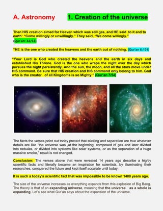 A. Astronomy 1. Creation of the universe
Then HIS creation aimed for Heaven which was still gas, and HE said to it and to
earth: “Come willingly or unwillingly.” They said, “We come willingly.”
(Qur’an: 41/11)
“HE is the one who created the heavens and the earth out of nothing. (Qur'an 6:101)
“Your Lord is God who created the heavens and the earth in six days and
established His Throne. God is the one who wraps the night over the day which
pursues the night persistently. And the sun, the moon, and all the stars move under
HIS command. Be sure that HIS creation and HIS command only belong to him. God
who is the creator of all Kingdoms is so Mighty.” (Qur’an 7/54)
The facts the verses point out today proved that sticking and separation are true whatever
details are like “the universe was ,at the beginning, composed of gas and later divided
into nebulas, or divided into systems like solar systems, or as the separation of a huge
massive smoke,” result is not changed.
Conclusion: The verses above that were revealed 14 years ago describe a highly
scientific facts and literally became an inspiration for scientists, by illuminating their
researches, conquered the future and kept itself accurate until today.
It is such a today’s scientific fact that was impossible to be known 1400 years ago.
The size of the universe increases as everything expands from this explosion of Big Bang.
The theory is that of an expanding universe, meaning that the universe   as a whole is
expanding. Let’s see what Qur’an says about the expansion of the universe.
 