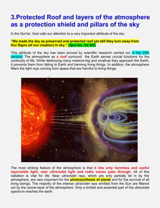 3.Protected Roof and layers of the atmosphere
as a protection shield and pillars of the sky
In the Qur'an, God calls our attention to a very important attribute of the sky:
“We made the sky as preserved and protected roof yet still they turn away from
Our Signs (of our creation) in sky.” (Qur'an, 21:32)
This attribute of the sky has been proved by scientific research carried out in the 20th
century: The atmosphere as a roof surround the Earth serves crucial functions for the
continuity of life. While destroying many meteors-big and small-as they approach the Earth,
it prevents them from falling to Earth and harming living things. In addition, the atmosphere
filters the light rays coming from space that are harmful to living things.
..
The most striking feature of the atmosphere is that it lets only harmless and useful
raysvisible light, near ultraviolet light and radio waves pass through. All of this
radiation is vital for life. Near ultraviolet rays, which are only partially let in by the
atmosphere, are very important for the photosynthesis of plants and for the survival of all
living beings. The majority of the intense ultraviolet rays emitted from the Sun are filtered
out by the ozone layer of the atmosphere. Only a limited and essential part of the ultraviolet
spectrum reaches the earth..
 