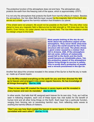 The protective function of the atmosphere does not end here. The atmosphere also
protects the earth from the freezing cold of the space, which is approximately -270o
C.
It is not only the atmosphere that protects the Earth from harmful effects of meteor. Besides
the atmosphere, the Van Allen Belt-the layer caused by the magnetic field of the Earth also
serves as a shield against the harmful radiation that threatens our planet.
If this shield were not present, life would not be possible on the Earth. The only other rocky
planet to have any magnetic field is Mercury-but its field strength is 100 times less than the
Earth's. Even Venus, our sister planet, has no magnetic field. The Van-Allen radiation shield
is a design unique to the Earth.
Most people looking at the sky do not
think about the protective aspect of the
atmosphere. They never think what kind
of a place the world would be like if this
structure did not exist. The photo shows
a giant crater caused by a meteor that
fell in Arizona, USA. If the atmosphere
did not exist, millions of meteoroids
would fall to the Earth and the Earth
would become an inhabitable place. Yet,
the protective aspect of the atmosphere
allows living things to survive in safety.
This is surely God's protection of people
and a miracle proclaimed in the Qur'an.
Another fact about the universe revealed in the verses of the Qur'an is that the sky is made
up made up of seven layers:
”It is He Who created everything on the earth for you and then directed His Will
up to heaven and arranged it into seven regular heavens. He has knowledge of
all things thoroughly.” (Qur'an, 2/29)
" Then in two days HE created the Heaven in seven layers and He revealed in
every heaven and own its mandate," (Qur’an 21/ 12)
In other words, God tells that HE assigned each heaven for its own duty. Truly, as it will be
seen in following chapters, each one of these layers has vital duties for the benefit of
human kind and all other living things on the Earth. Each layer has a particular function,
ranging from forming rain to preventing harmful rays, from reflecting radio waves to
averting the harmful effects of meteors.
“Don’t you see how God created the heaven in seven layers in harmony and
correlated with each other?” (Qur'an, 71:15)
vbv.mm n
 