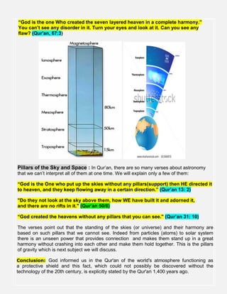“God is the one Who created the seven layered heaven in a complete harmony.”
You can’t see any disorder in it. Turn your eyes and look at it. Can you see any
flaw? (Qur'an, 67:3)
Pillars of the Sky and Space : In Qur’an, there are so many verses about astronomy
that we can’t interpret all of them at one time. We will explain only a few of them:
“God is the One who put up the skies without any pillars(support) then HE directed it
to heaven, and they keep flowing away in a certain direction.” (Qur’an 13: 2)
"Do they not look at the sky above them, how WE have built it and adorned it,
and there are no rifts in it." (Qur’an 50/6)
“God created the heavens without any pillars that you can see." (Qur’an 31: 10)
The verses point out that the standing of the skies (or universe) and their harmony are
based on such pillars that we cannot see. Indeed from particles (atoms) to solar system
there is an unseen power that provides connection and makes them stand up in a great
harmony without crashing into each other and make them hold together. This is the pillars
of gravity which is next subject we will discuss.
Conclusion: God informed us in the Qur'an of the world's atmosphere functioning as
a protective shield and this fact, which could not possibly be discovered without the
technology of the 20th century, is explicitly stated by the Qur'an 1,400 years ago.
 