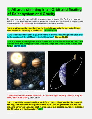 4. All are swimming in an Orbit and floating
of Solar system and Gravity
Modern science informed us that the moon is moving around the Earth in an oval, or
elliptical orbit. Also the Earth and the rest of the planets, revolve in oval, or elliptical orbit
around the sun. In Quran this movement is described as follows:
“And another creation sign for them is the night; We strip the day out off it and
then suddenly, they stay in darkness.” (Qur'an 36:37)
“And the sun another poof of (our creation); it moves on its designated orbit That
is the creation of the All-Mighty, the All-Knowing.” (Qur'an 36:38)
“For the moon, we designated some phases and some destinations and it circles
around them and changes back to the same shape like the old dried curved date
twig.” (Qur'an 36:39)
“ Neither sun can overtake the moon, nor can the night outstrip the day. They all
float, each in an orbit” (Qur'an 36:40)
“God created the heavens and the earth for a reason. He wraps the night around
the day, and He wraps the day around the night. And He grants the sun and the
moon to serve you(humans); each moves along in a specific course. He is indeed
the Almighty and the Forgiving.” (39/5)
vn vnc v
 