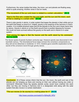Furthermore, the verse implies that skies, the moon, sun and planets are floating away,
which is quite amazing. Another verse in Qur’an reads,
“The movement of the sun and moon is related to a certain calculation.” (55: 5)
“God is the One who created the day and night, and the sun and the moon, each
of that is rotating in a certain orbit.” (21/ 33)
There is also gravity in atoms, in solar system that keeps the planets in their orbits and on
the earth that keeps us stuck to it. Indeed, gravity is the essence of the harmony in God’s
creation. It is invisible physical ropes that tie the planets to the Sun and it does same duty
for atoms. Gravity in atoms or on the Earth around Sub is another blessing for humans.
We could not have survived without the gravity on the earth and in Atoms or in solar
system.
“And among his signs is that the heaven and the earth stand by his command.”
(Qur’an 30/25)
The Quran spoke of gravity fourteen centuries ago. However gravity was discovered in the
twentieth century. The Gravitational force helps connect the universe’s components so
they will not be detached or shattered. In 1912, Inestine gave scientific explanation to the
secret of the universe’s bond through gravity waves.
Conclusion: All of these verses inform that the sun, the moon, the earth and rest of the
planets are not hanging up there and moving on their own without having any order or
command! Otherwise these big speedy planets surely would have crashed into each
other; but they are moving in harmony and in a designated orbit along with the solar
system that also moves in a certain destination:
“The sun moves (in its course) to a resting place for it” (36:38)
http://www.youtube.com/watch?v=0jHsq36_NTU
 
