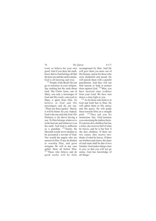 76                           The Quran                            4:171
Lord, so believe for your own        recompensed by Him. And He
good. And if you deny the truth,     will give them yet more out of
know that to God belongs all that    His bounty; and as for those who
the heavens and the earth contain.   were disdainful and proud, He
God is all knowing and wise.         will punish them with a painful
   171
       People of the Book! Do not    punishment. And they will not
go to extremes in your religion.     find anyone to help or protect
Say nothing but the truth about      them against God. 174 Men, you
God. The Christ Jesus, son of        have received clear evidence
Mary, was only a messenger of        from your Lord. We have sent
God and His word, conveyed to        down a clear light to you.
Mary, a spirit from Him. So             175
                                            As for those who believe in
believe in God and His               God and hold fast to Him, He
messengers and do not say:           will admit them to His mercy
‘There are three [gods].’ Desist,    and His grace; He will guide
it will be better for you. Indeed,   them towards Him on a straight
God is the one and only God. His     path. 176 They ask you for
Holiness is far above having a       instruction. Say, ‘God instructs
son. To Him belongs whatever is      you concerning the indirect heirs.
in the heavens and whatever is on    If a person dies childless but has
the earth. And God is sufficient     a sister, she receives half of what
as a guardian. 172 Surely, the       he leaves, and he is her heir if
Messiah would never disdain to       she dies childless. If there are
be accounted a servant of God.       two sisters, they receive two-
Nor would the angels who are         thirds of what he leaves. If there
nearest to Him. If any do disdain    are brothers and sisters, the share
to worship Him, and grow             of each male shall be that of two
arrogant, He will in any case        females. God makes things clear
gather them all before Him.          to you, so that you will not go
173
    Those who believe and do         astray. God has knowledge of
good works will be fully             all things.’
 