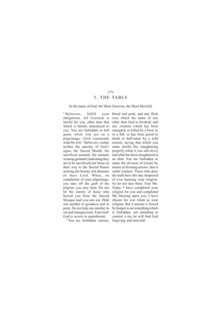 (77)
                      5 . T H E TA B L E
    In the name of God, the Most Gracious, the Most Merciful
1                                    blood and pork; and any flesh
  Believers,      fulfill    your
obligations. All livestock is        over which the name of any
lawful for you, other than that      other than God is invoked; and
which is hereby announced to         any creature which has been
you. You are forbidden to kill       strangled, or killed by a blow or
game while you are on a              in a fall, or has been gored to
pilgrimage—God commands              death or half-eaten by a wild
what He will. 2 Believers, violate   animal, saving that which you
neither the sanctity of God’s        make lawful [by slaughtering
signs, the Sacred Month, the         properly while it was still alive]
sacrificial animals, the animals     and what has been slaughtered at
wearing garlands [indicating they    an altar. You are forbidden to
are to be sacrificed] nor those on   make the division of [meat] by
their way to the Sacred House        means of divining arrows: that is
seeking the bounty and pleasure      sinful conduct. Those who deny
of their Lord. When, on              the truth have this day despaired
completion of your pilgrimage,       of ever harming your religion.
you take off the garb of the         So do not fear them. Fear Me.
pilgrim, you may hunt. Do not        Today I have completed your
let the enmity of those who          religion for you and completed
barred you from the Sacred           My blessing upon you. I have
Mosque lead you into sin. Help       chosen for you Islam as your
one another in goodness and in       religion. But if anyone is forced
piety. Do not help one another in    by hunger to eat something which
sin and transgression. Fear God!     is forbidden, not intending to
God is severe in punishment.         commit a sin, he will find God
   3                                 forgiving and merciful.
     You are forbidden carrion,
 