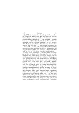 5:17                          The Table                              79
for Hell. 11 Believers, remember     them. But pardon them, and bear
the blessings which God              with them; truly, God loves the
bestowed upon you when a             doers of good.
certain people were about to lay        14
                                           We also made a covenant
hands on you and He held back        with those who say, ‘We are
their hands from you. Have fear      Christians.’ But they too have
of God and in God let the            forgotten much of what they
believers place their trust.         were enjoined. So, We have put
   12
      God made a covenant with       enmity and hatred between them
the Children of Israel; and raised   till the Day of Judgement; and
among them twelve leaders. God       soon God will declare to them
said, ‘Surely, I am with you. If     what they have been doing.
you attend to your prayers and          15
                                           People of the Book! Our
pay the alms and believe in My       Messenger has come to make
messengers and support them,         clear to you much of what you
and give a generous loan to God,     have hidden of the Scriptures
I will certainly forgive you your    and to forgive you much. A light
sins and admit you into Gardens      has now come to you from God
through which rivers flow.           and a clear Book, 16 whereby
Whoever among you denies the         God guides to the ways of peace
truth after this shall go astray     all who seek His good pleasure,
from the straight path.’ 13 Since    bringing them from darkness to
they broke their solemn pledge,      the light, by His will, and guiding
We laid on them Our curse and        them to a straight path. 17 In
hardened their hearts. They          blasphemy indeed are those who
distorted the meaning of the         say, ‘God is Christ, the son of
revealed words, taking them out      Mary.’ Say, ‘Who then could
of their context, and forgot much    prevent God if He so willed
of what they were enjoined. You      from destroying Christ, son of
will constantly discover treachery   Mary, and his mother and
on their part, except for a few of   everyone on earth? The kingdom
 