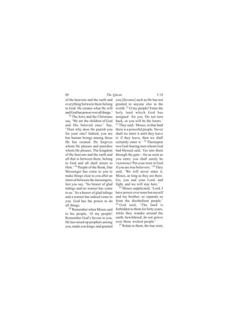 80                            The Quran                              5:18
of the heavens and the earth and      you [favours] such as He has not
everything between them belong        granted to anyone else in the
to God. He creates what He will       world. 21 O my people! Enter the
and God has power over all things.’   holy land which God has
   18
      The Jews and the Christians     assigned for you. Do not turn
say, ‘We are the children of God      back, or you will be the losers.’
and His beloved ones.’ Say,           22
                                         They said, ‘Moses, in that land
‘Then why does He punish you          there is a powerful people. Never
for your sins? Indeed, you are        shall we enter it until they leave
but human beings among those          it: if they leave, then we shall
He has created. He forgives           certainly enter it.’ 23 Thereupon
whom He pleases and punishes          two God-fearing men whom God
whom He pleases. The kingdom          had blessed said, ‘Go into them
of the heavens and the earth and      through the gate—for as soon as
all that is between them, belong      you enter, you shall surely be
to God and all shall return to        victorious! Put your trust in God
Him.’ 19 People of the Book, Our      if you are true believers.’ 24 They
Messenger has come to you to          said, ‘We will never enter it,
make things clear to you after an     Moses, as long as they are there.
interval between the messengers,      Go, you and your Lord, and
lest you say, ‘No bearer of glad      fight, and we will stay here.’
                                         25
tidings and no warner has come              Moses supplicated, ‘Lord, I
to us.’ So a bearer of glad tidings   have power over none but myself
and a warner has indeed come to       and my brother; so separate us
you. God has the power to do          from the disobedient people.’
                                      26
all things.                              God said, ‘The land is
   20                                 forbidden to them for forty years,
      Remember when Moses said
to his people, ‘O my people!          while they wander around the
Remember God’s favour to you,         earth, bewildered; do not grieve
He has raised up prophets among       over these wicked people.’
                                         27
you, made you kings, and granted            Relate to them, the true story
 