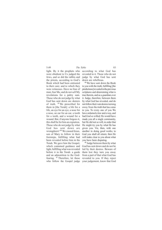 5:49                           The Table                                 83
light. By it the prophets who         according to what God has
were obedient to Us judged the        revealed in it. Those who do not
Jews, and so did the rabbis and       judge by what God has sent
the priests, according to God’s       down are rebellious.
Book which had been entrusted             48
                                             We have sent down the Book
to their care; and to which they      to you with the truth, fulfilling [the
were witnesses. Have no fear of       predictions] revealed in the previous
man; fear Me, and do not sell My      scriptures and determining what is
revelations for a paltry sum.         true therein, and as a guardian over
Those who do not judge by what        it. Judge, therefore, between them
God has sent down are deniers         by what God has revealed, and do
of truth. 45 We prescribed for        not follow their vain desires turning
them in [the Torah]: a life for a     away from the truth that has come
life, an eye for an eye, a nose for   to you. To every one of you We
a nose, an ear for an ear, a tooth    have ordained a law and a way, and
for a tooth, and a wound for a        had God so willed, He would have
wound. But, if anyone forgoes it,     made you all a single community,
this shall be for him an expiation.   but He did not so will, in order that
Those who do not judge by what        He might try you by what He has
God has sent down are                 given you. Vie, then, with one
wrongdoers! 46 We caused Jesus,       another in doing good works; to
son of Mary to follow in their        God you shall all return; then He
footsteps, fulfilling what had        will make clear to you about what
been revealed before him in the       you have been disputing.
Torah. We gave him the Gospel,            49
                                             Judge between them by what
which contained guidance and          God has sent down and do not be
light, fulfilling what was revealed   led by their desires. Beware of
before it in the Torah: a guide       them lest they turn you away
and an admonition to the God-         from a part of that what God has
fearing. 47 Therefore, let those      revealed to you. If they reject
who follow the Gospel judge           your judgement, know that God
 