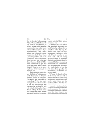 5:66                          The Table                                   85
they are devoid of understanding.    what is unlawful? Their actions
59
   Say, ‘People of the Book! Do      are indeed vile.
you resent us only because we           64
                                           The Jews say, ‘The hand of
believe in God and in what has       God is tied up.’ May their own
been revealed to us and to others    hands be tied up and may they be
before, and because most of you      cursed for what they say. No
are disobedient?’ 60 Say, ‘Shall I   indeed! His hands are both
tell you who will receive a worse    outstretched: He bestows as He
reward from God? Those whom          will. What is revealed to you
God has rejected and with whom       from your Lord will surely
He has been angry transforming       increase in most of them their
them into apes and swine, and        obstinate rebellion and denial of
those who serve the devil.a They     truth; and We have sown among
were condemned as apes and           them enmity and hatred till the
swine and those who worship          Day of Resurrection. Whenever
the evil. These are in the worst     they kindle the fire of war, God
plight and farthest astray from      puts it out. They spread evil in
the right path.’                     the land, but God does not love
   61
      When they come to you they     the evil-doers.
say, ‘We believe,’ but they come        65
                                           If only the People of the
[with the resolve] to deny the       Book would believe and be
truth and leave in the same state.   mindful of God, We would surely
God knows best what they are         pardon their sins and We would
concealing. 62 You see many          surely admit them into the
among them vie with one another      Gardens of Bliss. 66 If they had
in sin and transgression and
                                        a It is not in a literal sense but has
practice what is unlawful. It is
vile indeed what they have been      a symbolic conotation, describing their
                                     moral degradation. They were not
doing! 63 Why do their rabbis        converted to such animals in physical
and scholars not forbid them to      sense, but their character and
utter sinful words or to consume     behaviour became like apes and swine.
 