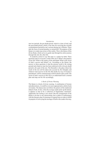 Introduction                            xi
into two periods, the pre-death period, which is a time of trial, and
the post-death period, which is the time for receiving the rewards
or punishment merited by one’s actions during one’s lifetime. These
take the form of eternal paradise or eternal hell. The purpose of the
Quran is to make man aware of this reality. This is the theme of this
divine Book, which serves to guide man through his entire journey
through life into the after-life.
  It would be correct to say that man is a seeker by birth. These
questions lurk in everyone’s mind: Who am I? What is the purpose
of my life? What is the reality of life and death? What is the secret
of man’s success and failure? etc. According to the Quran, the
answer to these questions is that the present world is the testing
ground and whatever man has been endowed with in his pre-death
period is all a part of the test. The Hereafter is the place where the
result of the test will be taken into account by the Almighty and
whatever man receives in the life after death, by way of reward or
punishment, will be commensurate with his deeds in this world. The
secret of man’s success in this life is to understand God’s creation
plan and map out his life accordingly.

                     A Book of Divine Warning
The Quran is a book of divine warning. A combination of lessons
and admonitions, it would be even more appropriately called a book
of wisdom. The Quran does not follow the pattern of the traditional
didactic book. In fact, when the average reader picks up the Quran,
it appears to him to be a collection of fragmentary statements.
Apparently this feeling is not unreal. But this arrangement of the
Quran is not due to any shortcoming, but is rather in conformance
with the Quranic plan of retaining its original form in order to fulfill
its purpose of conveying the message of truth to the reader who may,
 