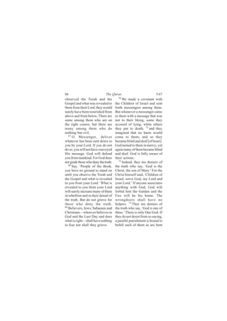 86                            The Quran                            5:67
observed the Torah and the              70
                                            We made a covenant with
Gospel and what was revealed to       the Children of Israel and sent
them from their Lord, they would      forth messengers among them.
surely have been nourished from       But whenever a messenger came
above and from below. There are       to them with a message that was
some among them who are on            not to their liking, some they
the right course; but there are       accused of lying, while others
many among them who do                they put to death, 71 and they
nothing but evil.                     imagined that no harm would
   67
      O Messenger, deliver            come to them; and so they
whatever has been sent down to        became blind and deaf [of heart].
you by your Lord. If you do not       God turned to them in mercy; yet
do so, you will not have conveyed     again many of them became blind
His message. God will defend          and deaf. God is fully aware of
you from mankind. For God does        their actions.
not guide those who deny the truth.      72
                                            Indeed, they are deniers of
   68
      Say, ‘People of the Book,       the truth who say, ‘God is the
you have no ground to stand on        Christ, the son of Mary.’ For the
until you observe the Torah and       Christ himself said, ‘Children of
the Gospel and what is revealed       Israel, serve God, my Lord and
to you from your Lord.’ What is       your Lord.’ If anyone associates
revealed to you from your Lord        anything with God, God will
will surely increase many of them     forbid him the Garden and the
in rebellion and in their denial of   Fire will be his home. The
the truth. But do not grieve for      wrongdoers shall have no
those who deny the truth.             helpers. 73 They are deniers of
69
   Believers, Jews, Sabaeans and      the truth who say, ‘God is one of
Christians—whoever believes in        three.’ There is only One God. If
God and the Last Day and does         they do not desist from so saying,
what is right—shall have nothing      a painful punishment is bound to
to fear nor shall they grieve.        befall such of them as are bent
 