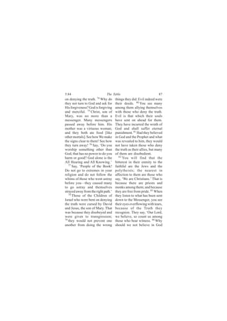 5:84                          The Table                              87
on denying the truth. 74 Why do      things they did. Evil indeed were
they not turn to God and ask for     their deeds. 80 You see many
His forgiveness? God is forgiving    among them allying themselves
and merciful. 75 Christ, son of      with those who deny the truth.
Mary, was no more than a             Evil is that which their souls
messenger. Many messengers           have sent on ahead for them.
passed away before him. His          They have incurred the wrath of
mother was a virtuous woman;         God and shall suffer eternal
and they both ate food [like         punishment. 81 Had they believed
other mortals]. See how We make      in God and the Prophet and what
the signs clear to them! See how     was revealed to him, they would
they turn away! 76 Say, ‘Do you      not have taken those who deny
worship something other than         the truth as their allies, but many
God, that has no power to do you     of them are disobedient.
harm or good? God alone is the          82
                                           You will find that the
All Hearing and All Knowing.’        bitterest in their enmity to the
   77
      Say, ‘People of the Book!      faithful are the Jews and the
Do not go to extremes in your        polytheists; the nearest in
religion and do not follow the       affection to them are those who
whims of those who went astray       say, ‘We are Christians.’ That is
before you—they caused many          because there are priests and
to go astray and themselves          monks among them; and because
strayed away from the right path.’   they are free from pride. 83 When
   78 Those of the Children of
                                     they listen to what has been sent
Israel who were bent on denying      down to the Messenger, you see
the truth were cursed by David       their eyes overflowing with tears,
and Jesus, the son of Mary. That     because of the Truth they
was because they disobeyed and       recognize. They say, ‘Our Lord,
were given to transgression;         we believe, so count us among
79
   they would not prevent one        those who bear witness. 84 Why
another from doing the wrong         should we not believe in God
 
