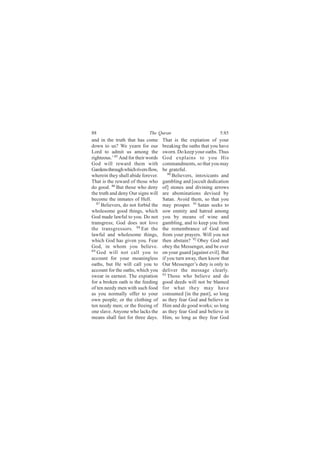 88                           The Quran                           5:85
and in the truth that has come       That is the expiation of your
down to us? We yearn for our         breaking the oaths that you have
Lord to admit us among the           sworn. Do keep your oaths. Thus
righteous.’ 85 And for their words   God explains to you His
God will reward them with            commandments, so that you may
Gardens through which rivers flow,   be grateful.
wherein they shall abide forever.       90
                                           Believers, intoxicants and
That is the reward of those who      gambling and [occult dedication
do good. 86 But those who deny       of] stones and divining arrows
the truth and deny Our signs will    are abominations devised by
become the inmates of Hell.          Satan. Avoid them, so that you
   87
      Believers, do not forbid the   may prosper. 91 Satan seeks to
wholesome good things, which         sow enmity and hatred among
God made lawful to you. Do not       you by means of wine and
transgress; God does not love        gambling, and to keep you from
the transgressors. 88 Eat the        the remembrance of God and
lawful and wholesome things,         from your prayers. Will you not
which God has given you. Fear        then abstain? 92 Obey God and
God, in whom you believe.            obey the Messenger, and be ever
89
   God will not call you to          on your guard [against evil]. But
account for your meaningless         if you turn away, then know that
oaths, but He will call you to       Our Messenger’s duty is only to
account for the oaths, which you     deliver the message clearly.
swear in earnest. The expiation      93 Those who believe and do

for a broken oath is the feeding     good deeds will not be blamed
of ten needy men with such food      for what they may have
as you normally offer to your        consumed [in the past], so long
own people; or the clothing of       as they fear God and believe in
ten needy men; or the freeing of     Him and do good works; so long
one slave. Anyone who lacks the      as they fear God and believe in
means shall fast for three days.     Him, so long as they fear God
 