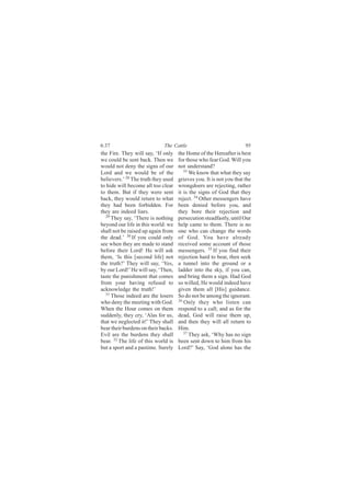 6:37                         The Cattle                              95
the Fire. They will say, ‘If only    the Home of the Hereafter is best
we could be sent back. Then we       for those who fear God. Will you
would not deny the signs of our      not understand?
Lord and we would be of the             33
                                           We know that what they say
believers.’ 28 The truth they used   grieves you. It is not you that the
to hide will become all too clear    wrongdoers are rejecting, rather
to them. But if they were sent       it is the signs of God that they
back, they would return to what      reject. 34 Other messengers have
they had been forbidden. For         been denied before you, and
they are indeed liars.               they bore their rejection and
  29
     They say, ‘There is nothing     persecution steadfastly, until Our
beyond our life in this world: we    help came to them. There is no
shall not be raised up again from    one who can change the words
the dead.’ 30 If you could only      of God. You have already
see when they are made to stand      received some account of those
before their Lord! He will ask       messengers. 35 If you find their
them, ‘Is this [second life] not     rejection hard to bear, then seek
the truth?’ They will say, ‘Yes,     a tunnel into the ground or a
by our Lord!’ He will say, ‘Then,    ladder into the sky, if you can,
taste the punishment that comes      and bring them a sign. Had God
from your having refused to          so willed, He would indeed have
acknowledge the truth!’              given them all [His] guidance.
  31
     Those indeed are the losers     So do not be among the ignorant.
who deny the meeting with God.       36 Only they who listen can

When the Hour comes on them          respond to a call; and as for the
suddenly, they cry, ‘Alas for us,    dead, God will raise them up,
that we neglected it!’ They shall    and then they will all return to
bear their burdens on their backs.   Him.
Evil are the burdens they shall         37 They ask, ‘Why has no sign

bear. 32 The life of this world is   been sent down to him from his
but a sport and a pastime. Surely    Lord?’ Say, ‘God alone has the
 