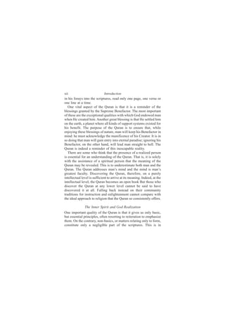 xii                           Introduction
in his forays into the scriptures, read only one page, one verse or
one line at a time.
   One vital aspect of the Quran is that it is a reminder of the
blessings granted by the Supreme Benefactor. The most important
of these are the exceptional qualities with which God endowed man
when He created him. Another great blessing is that He settled him
on the earth, a planet where all kinds of support systems existed for
his benefit. The purpose of the Quran is to ensure that, while
enjoying these blessings of nature, man will keep his Benefactor in
mind: he must acknowledge the munificence of his Creator. It is in
so doing that man will gain entry into eternal paradise; ignoring his
Benefactor, on the other hand, will lead man straight to hell. The
Quran is indeed a reminder of this inescapable reality.
   There are some who think that the presence of a realized person
is essential for an understanding of the Quran. That is, it is solely
with the assistance of a spiritual person that the meaning of the
Quran may be revealed. This is to underestimate both man and the
Quran. The Quran addresses man’s mind and the mind is man’s
greatest faculty. Discovering the Quran, therefore, on a purely
intellectual level is sufficient to arrive at its meaning. Indeed, at the
intellectual level, the Quran becomes an open book But those who
discover the Quran at any lower level cannot be said to have
discovered it at all. Falling back instead on their community
traditions for instruction and enlightenment cannot compare with
the ideal approach to religion that the Quran so consistently offers.

               The Inner Spirit and God Realization
One important quality of the Quran is that it gives us only basic,
but essential principles, often resorting to reiteration to emphasize
them. On the contrary, non-basics, or matters relating only to form,
constitute only a negligible part of the scriptures. This is in
 