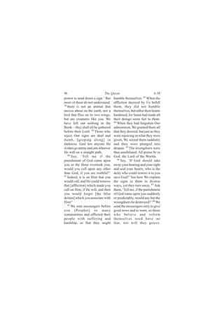 96                          The Quran                             6:38
power to send down a sign.’ But     humble themselves. 43 When the
most of them do not understand:     affliction decreed by Us befell
38
   there is not an animal that      them, they did not humble
moves about on the earth, nor a     themselves, but rather their hearts
bird that flies on its two wings,   hardened, for Satan had made all
but are creatures like you. We      their doings seem fair to them.
have left out nothing in the        44
                                       When they had forgotten Our
Book—they shall all be gathered     admonition, We granted them all
before their Lord. 39 Those who     that they desired; but just as they
reject Our signs are deaf and       were rejoicing in what they were
dumb, [groping along] in            given, We seized them suddenly
darkness. God lets anyone He        and they were plunged into
wishes go astray and sets whoever   despair. 45 The wrongdoers were
He will on a straight path.         thus annihilated. All praise be to
   40
      Say, ‘Tell me if the          God, the Lord of the Worlds.
punishment of God came upon            46
                                          Say, ‘If God should take
you or the Hour overtook you,       away your hearing and your sight
would you call upon any other       and seal your hearts, who is the
than God, if you are truthful?’     deity who could restore it to you
41
   Indeed, it is on Him that you    save God?’ See how We explain
would call, and He could remove     the signs to them in diverse
that [affliction] which made you    ways, yet they turn away. 47 Ask
call on Him, if He will, and then   them, ‘Tell me, if the punishment
you would forget [the false         of God came upon you suddenly
deities] which you associate with   or predictably, would any but the
Him!’                               wrongdoers be destroyed?’ 48 We
   42
      We sent messengers before     send the messengers only to give
you [Prophet] to many               good news and to warn, so those
communities and afflicted their     who believe and reform
people with suffering and           themselves need have no
hardship, so that they might        fear, nor will they grieve.
 