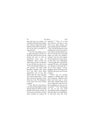 98                            The Quran                             6:60
that land and sea contain. No         grateful.”?’ 64 Say, ‘It is God
leaf falls without His knowledge,     who delivers you from it and
nor is there a single grain in the    from every other distress, yet
darkness of the earth, or anything,   you associate partners with Him.’
wet or dry, but is recorded in a      65
                                         Say, ‘He has the power to send
clear Record.                         punishment on you from above
   60
      It is He who gathers you in     your heads or from beneath your
at night and knows all that you       feet, or to divide you in sects and
do by day; then He raises you up      make you taste one another’s
during the day so that an             violence.’ See how We explain
appointed term may be                 Our revelations in various ways,
completed. Then to Him you            so that they may understand.
shall return and He will declare      66
                                         Your people have rejected the
to you all that you used to do.       message We have sent through
61
   He is the Absolute Master over     you, though it is the truth. Say ‘I
His servants. He sends forth          am not your keeper. 67 Every
guardians [angels] who watch          prophecy has its fixed time to be
over you until, when death            fulfilled: and soon you will come
approaches one of you, Our            to know.’
angels take his soul, and they           68
                                            When you see people
never fail in their duty. 62 Then     engaged in finding fault with
they will all be returned to God,     Our revelations, withdraw from
their true Lord. The Judgement        them until they turn to some
is His alone. He is the swiftest      other topic. Should Satan cause
reckoner.                             you to forget this, take leave of
   63
      Say, ‘Who is it who delivers    the wrongdoers as soon as you
you from the dark depths of land      remember. 69 The God-fearing
and sea when you call out to Him      are not in any way held
humbly and in secret, saying, “If     accountable for the wrongdoers;
He rescues us from this, we shall     their only duty is to remind them,
most certainly be among the           so that they may fear God.
 