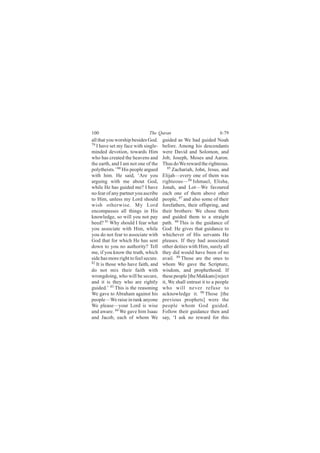 100                           The Quran                             6:79
all that you worship besides God.     guided as We had guided Noah
79
   I have set my face with single-    before. Among his descendants
minded devotion, towards Him          were David and Solomon, and
who has created the heavens and       Job, Joseph, Moses and Aaron.
the earth, and I am not one of the    Thus do We reward the righteous.
polytheists.’ 80 His people argued       85
                                            Zachariah, John, Jesus, and
with him. He said, ‘Are you           Elijah—every one of them was
arguing with me about God,            righteous—86 Ishmael, Elisha,
while He has guided me? I have        Jonah, and Lot—We favoured
no fear of any partner you ascribe    each one of them above other
to Him, unless my Lord should         people, 87 and also some of their
wish otherwise. My Lord               forefathers, their offspring, and
encompasses all things in His         their brothers: We chose them
knowledge, so will you not pay        and guided them to a straight
heed? 81 Why should I fear what       path. 88 This is the guidance of
you associate with Him, while         God: He gives that guidance to
you do not fear to associate with     whichever of His servants He
God that for which He has sent        pleases. If they had associated
down to you no authority? Tell        other deities with Him, surely all
me, if you know the truth, which      they did would have been of no
side has more right to feel secure.   avail. 89 Those are the ones to
82
   It is those who have faith, and    whom We gave the Scripture,
do not mix their faith with           wisdom, and prophethood. If
wrongdoing, who will be secure,       these people [the Makkans] reject
and it is they who are rightly        it, We shall entrust it to a people
guided.’ 83 This is the reasoning     who will never refuse to
We gave to Abraham against his        acknowledge it. 90 Those [the
people—We raise in rank anyone        previous prophets] were the
We please—your Lord is wise           people whom God guided.
and aware. 84 We gave him Isaac       Follow their guidance then and
and Jacob, each of whom We            say, ‘I ask no reward for this
 