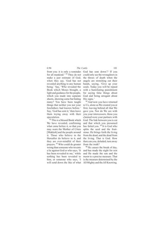 6:96                         The Cattle                           101
from you: it is only a reminder      God has sent down’? If you
for all mankind.’ 91 They do not     could only see the wrongdoers in
make a just estimate of God,         the throes of death when the
when they say, ‘God has not          angels are stretching out their
revealed anything to any human       hands, saying, ‘Give up your
being.’ Say, ‘Who revealed the       souls. Today you will be repaid
Book which Moses brought, a          with a humiliating punishment
light and guidance for the people,   for saying false things about
which you made into separate         God and being arrogant about
sheets, showing some but hiding      His signs.’
many? You have been taught              94
                                           And now you have returned
things that neither you nor your     to Us, alone as We created you at
forefathers had known before.’       first, leaving behind all that We
Say, ‘God has sent it;’ then leave   gave you. Nor do We see with
them toying away with their          you your intercessors, those you
speculation.                         claimed were your partners with
   92
      This is a blessed Book which   God. The link between you is cut
We have revealed, confirming         and that which you presumed
what came before it, so that you     has failed you. 95 It is God who
may warn the Mother of Cities        splits the seed and the fruit-
[Makkah] and the people around       stone. He brings forth the living
it. Those who believe in the         from the dead, and the dead from
Hereafter do believe in it, and      the living. That is God. How
they are ever-mindful of their       then can you, deluded, turn away
prayers. 93 Who could do greater     from the truth?
wrong than someone who invents          96
                                           He causes the break of day,
a lie against God or who says, ‘It   and has made the night for rest
has been revealed to me,’ while      and He made the sun and the
nothing has been revealed to         moon to a precise measure. That
him, or someone who says, ‘I         is the measure determined by the
will send down the like of what      All Mighty and the All Knowing.
 