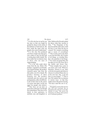 102                          The Quran                                 6:97
97
   It is He who has set up for you   Him. Hallowed be He and exalted
the stars so that you might be       far above what they ascribe to
guided by them in the midst of       Him, 101 the Originator of the
the darkness of land and sea. We     heavens and the earth. How could
have made the signs clear for        He have a son when He has no
people who want to understand.a      consort? He created everything
98
   It is He who first produced       and is aware of everything!
you from a single soul, then gave    102
                                         This is God, your Lord, there
you a place to stay [in life] and    is no God but Him, the Creator
a resting place [after death]. We    of all things, so worship Him;
have made Our revelations clear      He is the guardian of all things.
to those who are men of              103
                                         No vision can grasp Him, but
understanding.                       He takes in over all vision; He is
   99 It is He who sends down        the Subtle and Aware One.
water from the sky. With it We       104
                                         Clear insights have come to
produce vegetation of all kinds;     you from your Lord. Whoever,
out of green foliage, We produce     therefore, chooses to see, does
clustered grain; and from the        so for his own good; and whoever
date-palm, out of its sheath, We     chooses to remain blind, does so
produce bunches of dates             to his own loss. Say, ‘I am not
hanging low. We produce              here as your keeper.’ 105 This is
vineyards and olive groves and       how We explain Our revelations
pomegranates, alike yet different.   in various ways—so that they
Look at their fruit as He causes     might come to the point of saying,
it to grow and ripen. In this are    ‘You have read this out to us,’
signs for people who believe.
100                                    a The gigantic system of the universe
    They have set up jinns as
associates with God, even though     runs with such exactitude that no
                                     discrepancy has crept into it even after
He created them! They have even      millions of years. This proves the
dared, in their ignorance, to        immanence of a Being whose powers
attribute sons and daughters to      are of unlimited greatness.
 