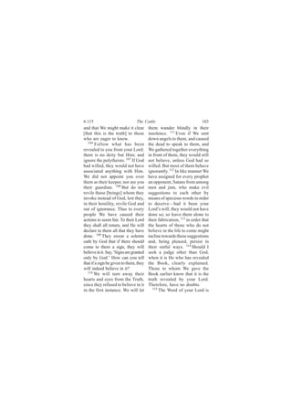 6:115                            The Cattle                             103
and that We might make it clear          them wander blindly in their
[that this is the truth] to those        insolence. 111 Even if We sent
who are eager to know.                   down angels to them, and caused
   106
        Follow what has been             the dead to speak to them, and
revealed to you from your Lord:          We gathered together everything
there is no deity but Him; and           in front of them, they would still
ignore the polytheists. 107 If God       not believe, unless God had so
had willed, they would not have          willed. But most of them behave
associated anything with Him.            ignorantly. 112 In like manner We
We did not appoint you over              have assigned for every prophet
them as their keeper, nor are you        an opponent, Satans from among
their guardian. 108 But do not           men and jinn, who make evil
revile those [beings] whom they          suggestions to each other by
invoke instead of God, lest they,        means of specious words in order
in their hostility, revile God and       to deceive—had it been your
out of ignorance. Thus to every          Lord’s will, they would not have
people We have caused their              done so; so leave them alone to
actions to seem fair. To their Lord      their fabrication, 113 in order that
they shall all return, and He will       the hearts of those who do not
declare to them all that they have       believe in the life to come might
done. 109 They swear a solemn            incline towards those suggestions
oath by God that if there should         and, being pleased, persist in
come to them a sign, they will           their sinful ways. 114 Should I
believe in it. Say, ‘Signs are granted   seek a judge other than God,
only by God.’ How can you tell           when it is He who has revealed
that if a sign be given to them, they    the Book, clearly explained.
will indeed believe in it?               Those to whom We gave the
   110
       We will turn away their           Book earlier know that it is the
hearts and eyes from the Truth,          truth revealed by your Lord.
since they refused to believe in it      Therefore, have no doubts.
in the first instance. We will let          115
                                                The Word of your Lord is
 